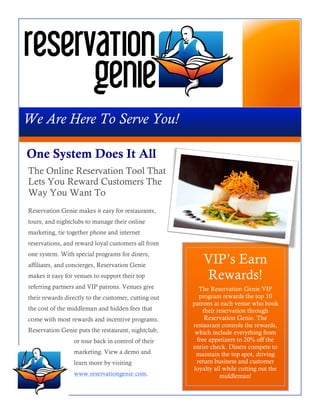 We Are Here To Serve You!

One System Does It All
The Online Reservation Tool That
Lets You Reward Customers The
Way You Want To
Reservation Genie makes it easy for restaurants,
tours, and nightclubs to manage their online
marketing, tie together phone and internet
reservations, and reward loyal customers all from
one system. With special programs for diners,
affiliates, and concierges, Reservation Genie
                                                          VIP’s Earn
makes it easy for venues to support their top             Rewards!
referring partners and VIP patrons. Venues give         The Reservation Genie VIP
their rewards directly to the customer, cutting out     program rewards the top 10
                                                      patrons at each venue who book
the cost of the middleman and hidden fees that            their reservation through
come with most rewards and incentive programs.             Reservation Genie. The
                                                      restaurant controls the rewards,
Reservation Genie puts the restaurant, nightclub,      which include everything from
                 or tour back in control of their      free appetizers to 20% off the
                                                      entire check. Diners compete to
                 marketing. View a demo and            maintain the top spot, driving
                 learn more by visiting                return business and customer
                                                      loyalty all while cutting out the
                 www.reservationgenie.com.                       middleman!
 