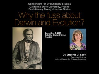 Consortium for Evolutionary Studies
     California State University, Fresno
    Evolutionary Biology Lecture Series


 Why the fuss about
Darwin and Evolution?
                  December 2, 2009
                  Satellite Student Union
                  7:30 PM




                                     Dr. Eugenie C. Scott
                                                Executive Director,
                            National Center for Science Education
 