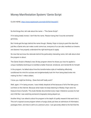 Money Manifestation System/ Genie Script
CLICK HERE; https://www.digistore24.com/redir/357631/lewist57/
So first things first, let's talk about the name -- "The Genie Script".
If I'm being totally honest, I don't like the name. Reason being that it sounds somewhat
gimmicky.
But I kinda get the logic behind the name though. Wesley Virgin is trying to paint the idea that
just like a Genie who can make a wish come true, everyone of us can also manifest our dreams
and desires if we properly understand the right techniques to apply.
So now that we know the rationale behind the particularly interesting name, let's talk about what
the program is about.
The Genie Script is Wesley's new 30-day program where he shows you how he applied a
unique meditative technique to manifest a better financial, emotional, and mental life for himself.
In the program, he talked about how this transformative style of meditating effectively
conditioned his mind for success and singlehandedly took him from being dead broke into
making his first 1 million dollars.
I know you might be thinking - Does that stuff really work?
Well, again, if I'm being sincere, I was initially skeptical at first because of all of the fake gurus
out there on the internet. Because what made me keep listening to Wesley Virgin were his
treasure trove of proofs. This dude literally documented every major milestone success he had
and it felt like I was watching someone's biography being played out.
Another thing I can attest to about his program is the depth of quality research that went into it.
This isn't a typical course program where a hungry dude just does an admixture of information,
packages them, and tries to sell it at a premium price. I can genuinely attest to the fact that the
 