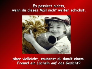 Es passiert nichts,  wenn du dieses Mail nicht weiter schickst.  A ber vielleicht, zauberst du damit einem  Freund ein Lächeln auf das Gesicht? 