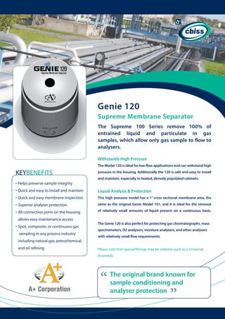 Genie 120
Supreme Membrane Separator
The Supreme 100 Series remove 100% of
entrained liquid and particulate in gas
samples, which allow only gas sample to flow to
analysers.
Withstands High Pressure
The Model 120 is ideal for low flow applications and can withstand high

KEYBENEFITS

pressure in the housing. Additionally the 120 is safe and easy to install

allows easy maintenance access

• Spot, composite, or continuous gas

	 	

sampling in any process industry
including natural gas, petrochemical, 	 	
and oil refining

and maintain, especially in heated, densely populated cabinets.

Liquid Analysis & Protection
This high pressure model has a 1” cross sectional membrane area, the
same as the original Genie Model 101, and it is ideal for the removal
of relatively small amounts of liquid present on a continuous basis.
The Genie 120 is also perfect for protecting gas chromatographs, mass
spectrometers, O2 analysers, moisture analysers, and other analysers
with relatively small flow requirements.
Please note that special fittings may be ordered, such as a Universal
Assembly

“

The original brand known for
sample conditioning and
analyser protection

“

• Helps preserve sample integrity
• Quick and easy to install and maintain
• Quick and easy membrane inspection
• Superior analyser protection
• All connection ports on the housing

 