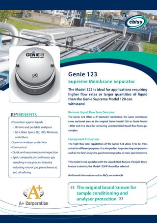 Genie 123
Supreme Membrane Separator
The Model 123 is ideal for applications requiring
higher flow rates or larger quantities of liquid
than the Genie Supreme Model 120 can
withstand

KEYBENEFITS
• Protection against liquids
• On-line and portable analysers
• GC’s, Mass Specs, O2, H2S, Moisture, 	
and others

• Superior analyser protection
• Economical
• Quick and easy membrane inspection
• Spot, composite, or continuous gas 	 	

Remove Liquid Flow from Samples
The Genie 123 offers a 2” diameter membrane, the same membrane
cross sectional area as the original Genie Model 130 or Genie Model
130M, and it is ideal for removing unintermitted liquid flow from gas
samples.

Component Protection
The high flow rate capabilities of the Genie 123 allow it to be cross
suited for different purposes. It is also perfect for protecting components
such as “on-line” analysers, gas chromatographs, or mass spectrometers.

sampling in any process industry

This model is not available with the Liquid Block feature. If Liquid Block

including natural gas, petrochemical, 	

feature is desired, the Model 123HP should be selected.
Additional information such as FAQs are available

“

The original brand known for
sample conditioning and
analyser protection

“

and oil refining

 