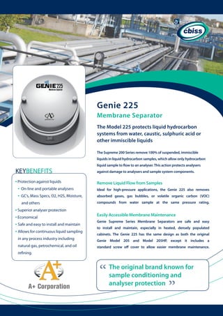 Genie 225
Membrane Separator
The Model 225 protects liquid hydrocarbon
systems from water, caustic, sulphuric acid or
other immiscible liquids
The Supreme 200 Series remove 100% of suspended, immiscible
liquids in liquid hydrocarbon samples, which allow only hydrocarbon

KEYBENEFITS
• Protection against liquids
• On-line and portable analysers
• GC’s, Mass Specs, O2, H2S, Moisture, 	
and others

• Superior analyser protection
• Economical
• Safe and easy to install and maintain
• Allows for continuous liquid sampling 	
in any process industry including
natural gas, petrochemical, and oil 	 	

liquid sample to flow to an analyser. This action protects analysers
against damage to analysers and sample system components.

Remove Liquid Flow from Samples
Ideal for high-pressure applications, the Genie 225 also removes
absorbed gases, gas bubbles, or volatile organic carbon (VOC)
compounds from water sample at the same pressure rating.

Easily Accessible Membrane Maintenance
Genie Supreme Series Membrane Separators are safe and easy
to install and maintain, especially in heated, densely populated
cabinets. The Genie 225 has the same design as both the original
Genie Model 205 and Model 205HP, except it includes a
standard screw off cover to allow easier membrane maintenance.

refining.

“

“

The original brand known for
sample conditioning and
analyser protection

 