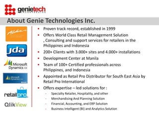 About Genie Technologies Inc.
• Proven track record, established in 1999
• Offers World Class Retail Management Solution
, Consulting and support services for retailers in the
Philippines and Indonesia
• 200+ Clients with 3.000+ sites and 4.000+ installations
• Development Center at Manila
• Team of 100+ Certified professionals across
Philippines, and Indonesia
• Appointed as Retail Pro Distributor for South East Asia by
Retail Pro International
• Offers expertise – led solutions for :
-

Specialty Retailer, Hospitality, and other
Merchandising And Planning Solution
Financial, Accounting, and ERP Solution
Business Intelligent (BI) and Analytics Solution

 