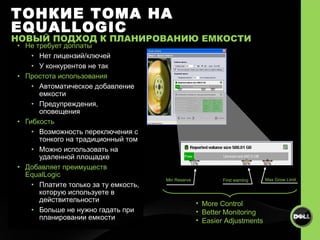 Не требует доплаты Нет лицензий/ключей У конкурентов не так Простота использования Автоматическое добавление емкости Предупреждения, оповещения Гибкость Возможность переключения с тонкого на традиционный том   Можно использовать на удаленной площадке Добавляет преимуществ  EqualLogic Платите только за ту емкость, которую используете в действительности Больше не нужно гадать при планировании емкости Min Reserve First warning  Max Grow Limit ТОНКИЕ ТОМА НА  EQUALLOGIC НОВЫЙ ПОДХОД К ПЛАНИРОВАНИЮ ЕМКОСТИ More Control Better Monitoring Easier Adjustments 