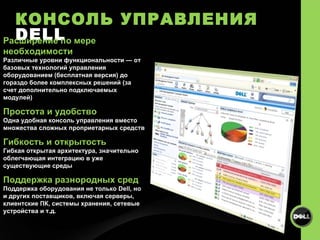 КОНСОЛЬ УПРАВЛЕНИЯ  DELL Расширение по мере необходимости Различные уровни функциональности — от базовых технологий управления оборудованием (бесплатная версия) до гораздо более комплексных решений (за счет дополнительно подключаемых модулей) Простота и удобство Одна удобная консоль управления вместо множества сложных проприетарных средств Гибкость и открытость Гибкая открытая архитектура, значительно облегчающая интеграцию в уже существующие среды Поддержка разнородных сред Поддержка оборудования не только Dell, но и других поставщиков, включая серверы, клиентские ПК, системы хранения, сетевые устройства и т.д.  
