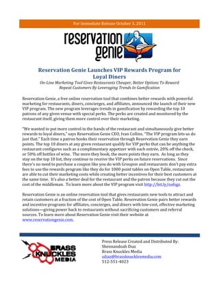 For	
  Immediate	
  Release	
  October	
  3,	
  2011	
  
	
  




                     Reservation	
  Genie	
  Launches	
  VIP	
  Rewards	
  Program	
  for	
  
                                               Loyal	
  Diners	
  
                       On-­‐Line	
  Marketing	
  Tool	
  Gives	
  Restaurants	
  Cheaper,	
  Better	
  Options	
  To	
  Reward	
  
                                     Repeat	
  Customers	
  By	
  Leveraging	
  Trends	
  In	
  Gamification	
  

       Reservation	
  Genie,	
  a	
  free	
  online	
  reservation	
  tool	
  that	
  combines	
  better	
  rewards	
  with	
  powerful	
  
       marketing	
  for	
  restaurants,	
  diners,	
  concierges,	
  and	
  affiliates,	
  announced	
  the	
  launch	
  of	
  their	
  new	
  
       VIP	
  program.	
  The	
  new	
  program	
  leverages	
  trends	
  in	
  gamification	
  by	
  rewarding	
  the	
  top	
  10	
  
       patrons	
  of	
  any	
  given	
  venue	
  with	
  special	
  perks.	
  The	
  perks	
  are	
  created	
  and	
  monitored	
  by	
  the	
  
       restaurant	
  itself,	
  giving	
  them	
  more	
  control	
  over	
  their	
  marketing.	
  	
  	
  
       	
  
       “We	
  wanted	
  to	
  put	
  more	
  control	
  in	
  the	
  hands	
  of	
  the	
  restaurant	
  and	
  simultaneously	
  give	
  better	
  
       rewards	
  to	
  loyal	
  diners,”	
  says	
  Reservation	
  Genie	
  CEO,	
  Ivan	
  Collins.	
  “The	
  VIP	
  program	
  lets	
  us	
  do	
  
       just	
  that.”	
  Each	
  time	
  a	
  patron	
  books	
  their	
  reservation	
  through	
  Reservation	
  Genie	
  they	
  earn	
  
       points.	
  The	
  top	
  10	
  diners	
  at	
  any	
  given	
  restaurant	
  qualify	
  for	
  VIP	
  perks	
  that	
  can	
  be	
  anything	
  the	
  
       restaurant	
  configures	
  such	
  as	
  a	
  complimentary	
  appetizer	
  with	
  each	
  entrée,	
  20%	
  off	
  the	
  check,	
  
       or	
  50%	
  off	
  bottles	
  of	
  wine.	
  	
  The	
  more	
  they	
  book,	
  the	
  more	
  points	
  they	
  earn.	
  	
  As	
  long	
  as	
  they	
  
       stay	
  on	
  the	
  top	
  10	
  list,	
  they	
  continue	
  to	
  receive	
  the	
  VIP	
  perks	
  on	
  future	
  reservations.	
  	
  Since	
  
       there's	
  no	
  need	
  to	
  purchase	
  a	
  coupon	
  like	
  you	
  do	
  with	
  Groupon	
  and	
  restaurants	
  don't	
  pay	
  extra	
  
       fees	
  to	
  use	
  the	
  rewards	
  program	
  like	
  they	
  do	
  for	
  1000	
  point	
  tables	
  on	
  Open	
  Table,	
  restaurants	
  
       are	
  able	
  to	
  cut	
  their	
  marketing	
  costs	
  while	
  creating	
  better	
  incentives	
  for	
  their	
  best	
  customers	
  at	
  
       the	
  same	
  time.	
  	
  It’s	
  also	
  a	
  better	
  deal	
  for	
  the	
  restaurant	
  and	
  the	
  patron	
  because	
  they	
  cut	
  out	
  the	
  
       cost	
  of	
  the	
  middleman.	
  	
  To	
  learn	
  more	
  about	
  the	
  VIP	
  program	
  visit	
  http://bit.ly/oafsgz.	
  
       	
  
       Reservation	
  Genie	
  is	
  an	
  online	
  reservation	
  tool	
  that	
  gives	
  restaurants	
  new	
  tools	
  to	
  attract	
  and	
  
       retain	
  customers	
  at	
  a	
  fraction	
  of	
  the	
  cost	
  of	
  Open	
  Table.	
  Reservation	
  Genie	
  pairs	
  better	
  rewards	
  
       and	
  incentive	
  programs	
  for	
  affiliates,	
  concierges,	
  and	
  diners	
  with	
  low-­‐cost,	
  effective	
  marketing	
  
       solutions—giving	
  power	
  back	
  to	
  restaurants	
  without	
  sacrificing	
  customers	
  and	
  referral	
  
       sources.	
  To	
  learn	
  more	
  about	
  Reservation	
  Genie	
  visit	
  their	
  website	
  at	
  
       www.reservationgenie.com.	
  
       	
  
       	
  

                                                                               Press	
  Release	
  Created	
  and	
  Distributed	
  By:	
  
                                                                               Shennandoah	
  Diaz	
  
                                                                               Brass	
  Knuckles	
  Media	
  
                                                                               sdiaz@brassknucklesmedia.com	
  
                                                                               512-­‐551-­‐4023	
  
 