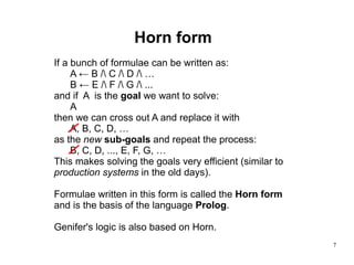 Horn form If a bunch of formulae can be written as: A ← B /\ C /\ D /\ … B ← E /\ F /\ G /\ ... and if  A  is the  goal  we want to solve: A then we can cross out A and replace it with A, B, C, D, … as the  new   sub-goals  and repeat the process: B, C, D, ..., E, F, G, … This makes solving the goals very efficient (similar to  production systems  in the old days). Formulae written in this form is called the  Horn form and is the basis of the language  Prolog . Genifer's logic is also based on Horn. 