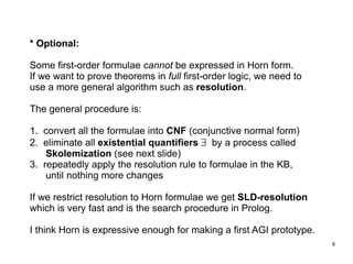* Optional: Some first-order formulae  cannot  be expressed in Horn form. If we want to prove theorems in  full  first-order logic, we need to use a more general algorithm such as  resolution . The general procedure is: 1.  convert all the formulae into  CNF  (conjunctive normal form) 2.  eliminate all  existential quantifiers      by a process called Skolemization  (see next slide) 3.  repeatedly apply the resolution rule to formulae in the KB, until nothing more changes If we restrict resolution to Horn formulae we get  SLD-resolution which is very fast and is the search procedure in Prolog. I think Horn is expressive enough for making a first AGI prototype. 