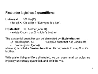 First order logic has 2  quantifiers : Universal : " X  liar(X)    for all X, X is a liar    “Everyone is a liar”. Existential :  X  brother(john, X)    exists X such that X is John's brother The existential quantifier can be eliminated by  Skolemization :  X  brother(john, X) “Exists X such that X is John's bro”   brother(john, f(john)) where f() is called a  Skolem function .  Its purpose is to map X to X's brother. With existential quantifiers eliminated, we can assume all variables are implicitly universally quantified, and omit the  " 's. 