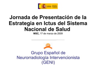 Jornada de Presentación de la Estrategia en Ictus del Sistema Nacional de Salud  MSC,  17 de marzo de 2009 Grupo Español de Neurorradiología Intervencionista (GENI) 