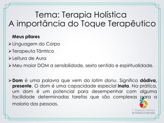 Tema: Terapia Holística
A importância do Toque Terapêutico
Meus pilares
Linguagem do Corpo
Terapeuta Tântrico
Leitura de Aura
Meu maior DOM a sensibilidade, sexto sentido e espiritualidade.
Dom é uma palavra que vem do latim donu. Significa dádiva,
presente. O dom é uma capacidade especial inata. Na prática,
um dom é um potencial para desempenhar com alguma
facilidade determinadas tarefas que são complexas para a
maioria das pessoas.
 