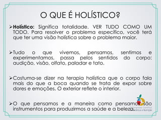 O QUE É HOLÍSTICO?
Holístico: Significa totalidade. VER TUDO COMO UM
TODO. Para resolver o problema específico, você terá
que ter uma visão holística sobre o problema maior.
Tudo o que vivemos, pensamos, sentimos e
experimentamos, passa pelos sentidos do corpo:
audição, visão, olfato, paladar e tato.
Costuma-se dizer na terapia holística que o corpo fala
mais do que a boca quando se trata de expor sobre
dores e emoções. O exterior reflete o interior.
O que pensamos e a maneira como pensamos são
instrumentos para produzirmos a saúde e a beleza.
 