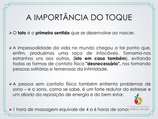 A IMPORTÂNCIA DO TOQUE
O tato é o primeiro sentido que se desenvolve ao nascer.
A impessoalidade da vida no mundo chegou a tal ponto que,
enfim, produzimos uma raça de intocáveis. Tornamo-nos
estranhos uns aos outros, (isto em casa também), evitando
todas as formas de contato físico "desnecessário", nos tomando
pessoas solitárias e temerosas da intimidade.
A pessoa sem contato físico também enfrenta problemas de
sono – e o sono, como se sabe, é um forte redutor do estresse e
um aliado da reposição de energia e do bem estar.
1 hora de massagem equivale de 4 a 6 horas de sono.
 