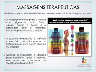 MASSAGENS TERAPÊUTICAS
 A massagem é uma prática milenar
com origem na Índia, China,
Japão, Grécia e Roma, e o
significado dela é “amassar,
friccionar pressionando o tecido”.
 A palavra terapêutica é definida
como “de, ou relacionada ao
tratamento ou cura de um distúrbio
ou doença”.
 Quando a massagem é utilizada
para benefícios físicos e mentais,
ela pode ser chamada de
“Massagem Terapêutica”.
“Nenhuma dor se manifesta no nosso corpo sem que esteja associada a alguma emoção!”
 