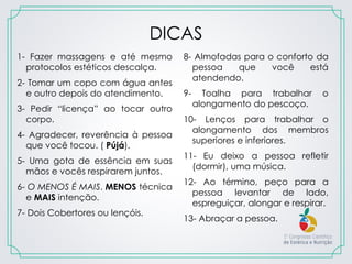 DICAS
1- Fazer massagens e até mesmo
protocolos estéticos descalça.
2- Tomar um copo com água antes
e outro depois do atendimento.
3- Pedir “licença” ao tocar outro
corpo.
4- Agradecer, reverência à pessoa
que você tocou. ( Pújá).
5- Uma gota de essência em suas
mãos e vocês respirarem juntos.
6- O MENOS É MAIS. MENOS técnica
e MAIS intenção.
7- Dois Cobertores ou lençóis.
8- Almofadas para o conforto da
pessoa que você está
atendendo.
9- Toalha para trabalhar o
alongamento do pescoço.
10- Lenços para trabalhar o
alongamento dos membros
superiores e inferiores.
11- Eu deixo a pessoa refletir
(dormir), uma música.
12- Ao término, peço para a
pessoa levantar de lado,
espreguiçar, alongar e respirar.
13- Abraçar a pessoa.
 