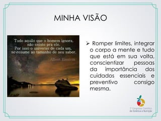 MINHA VISÃO
 Romper limites, integrar
o corpo a mente e tudo
que está em sua volta,
conscientizar pessoas
da importância dos
cuidados essenciais e
preventivo consigo
mesma.
 