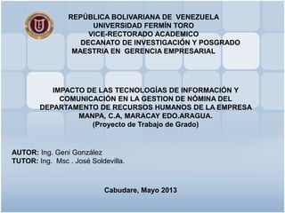 REPÚBLICA BOLIVARIANA DE VENEZUELA
UNIVERSIDAD FERMÍN TORO
VICE-RECTORADO ACADEMICO
DECANATO DE INVESTIGACIÓN Y POSGRADO
MAESTRIA EN GERENCIA EMPRESARIAL
IMPACTO DE LAS TECNOLOGÍAS DE INFORMACIÓN Y
COMUNICACIÓN EN LA GESTION DE NÓMINA DEL
DEPARTAMENTO DE RECURSOS HUMANOS DE LA EMPRESA
MANPA, C.A, MARACAY EDO.ARAGUA.
(Proyecto de Trabajo de Grado)
Cabudare, Mayo 2013
AUTOR: Ing. Geni González
TUTOR: Ing. Msc . José Soldevilla.
 