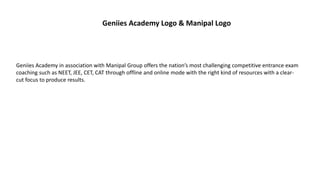 Geniies Academy Logo & Manipal Logo
Geniies Academy in association with Manipal Group offers the nation’s most challenging competitive entrance exam
coaching such as NEET, JEE, CET, CAT through offline and online mode with the right kind of resources with a clear-
cut focus to produce results.
 