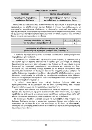 ΔΙΑΔΙΚΑΣΙΕΣ ΤΟΥ ΣΧΟΛΕΙΟΥ
ΤΟΜΕΑΣ 5 ΔΕΙΚΤΗΣ ΑΞΙΟΛΟΓΗΣΗΣ 5.2
Προγράμματα, Παρεμβάσεις
και Δράσεις Βελτίωσης
Ανάπτυξη και εφαρμογή σχεδίων δράσης
για τη βελτίωση του εκπαιδευτικού έργου
Αποτιμώνται οι διαδικασίες που αναπτύσσονται στο σχολείο για τη διαμόρφωση, την
εφαρμογή και την αξιολόγηση των σχεδίων δράσης. Η σύνδεση των σχεδίων δράσης με
συγκεκριμένα αποτελέσματα αξιολόγησης, η διευρυμένη συμμετοχή των μελών της
σχολικής κοινότητας στη διαμόρφωση και την υλοποίηση των σχεδίων δράσης όπως επίσης
και η μέριμνα για την αξιοποίηση και τη βιωσιμότητα των αποτελεσμάτων τους αποτελούν
βασικά στοιχεία για την αποτίμηση του δείκτη.
Ποσοτική παρουσίαση της εικόνας
του σχολείου ως προς το δείκτη 5.2
1 2 3 4
Χ
Περιγραφική αξιολόγηση της εικόνας του σχολείου
(αιτιολογημένη αξιολογική κρίση) ως προς το δείκτη 5.2
Η ανάπτυξη πρωτοβουλιών για την υλοποίηση εκπαιδευτικών δραστηριοτήτων και
παρεμβάσεων κρίνεται θετική.
Η διαδικασία του εκπαιδευτικού σχεδιασμού- η διαμόρφωση, η εφαρμογή και η
αξιολόγηση σχεδίων δράσης αποτελεί για το σχολείο μας μια συνεχή και σταθερή
δραστηριότητα, ενταγμένη στην καθημερινή του λειτουργία. Οι καινοτόμες δράσεις
(συμμετοχή σε ευρωπαϊκά προγράμματα, καταπολέμιση και πρόληψη της βίας,
οικολογία κλπ) είναι σταθερή, συνεχής πρακτική για το άνοιγμα του σχολείου στην
κοινωνία, την αξιοποίηση του δυναμικού του και την ενεργοποίηση των μαθητών. Τα
σχέδια δράσης που διαμορφώνονται θέτουν εφικτούς αλλά φιλόδοξους στόχους με την
δέσμευση εκπαιδευτικών και μαθητών για το καλύτερο αποτέλεσμα, όπως άλλωστε
φαίνεται από την πορεία του σχολείου τα τελευταία έτη (κατάκτηση πρώτων βραβείων
σε ευρωπαϊκούς διαγωνισμούς κ.α)
Οι μαθητές συμμετέχουν στην επιλογή θεμάτων δράσεων αλλά και
προθυμοποιούνται να συμμετάσχουν και σε άλλες δραστηριότητες. Έτσι υπάρχει
δημιουργική επικοινωνία και συνεργασία των συμμετεχόντων.
Όσον αφορά την διάδοση των αποτελεσμάτων, αξίζει να σημειωθεί, ότι κάποιες
δράσεις του σχολείου μας όχι μόνο ανακοινώνονται στον τοπικό τύπο, αλλά έχουν
προβληθεί και από γνωστά μέσα επικοινωνίας πανελλήνιας εμβέλειας όπως ΑΝΤ1, ΝΕΤ
κλπ με επανειλημμένες επισκέψεις των συνεργείων τους στο σχολείο μας.
Το σχολείο μας λαμβάνει ιδιαίτερη μέριμνα για τη διασφάλιση της συνέχειας των
δράσεων βελτίωσης, ωστόσο η μεγαλύτερη οικονομική δύναμη του σχολείου και η
συνεργασία με τον δήμο θα είχαν σαν αποτέλεσμα τη βελτίωση της υλικοτεχνικής
υποδομής και προώθησης εκπαιδευτικών διαδικασιών για την ουσιαστική αναβάθμιση
του εκπαιδευτικού έργου.
Εφαρμογή της ΑΕΕ: Παρατηρητήριο της ΑΕΕ – aee.iep.edu.gr Ενδεικτική φόρμα για τη Γενική Εκτίμηση της Εικόνας του Σχολείου: Δημήτριος Σπαθάρας – Σχολικός Σύμβουλος Μαθηματικών –● www.pe03.gr
16
 