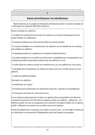 Εφαρμογή της ΑΕΕ: Παρατηρητήριο της ΑΕΕ – aee.iep.edu.gr Ενδεικτική φόρμα για τη Γενική Εκτίμηση της Εικόνας του Σχολείου: Δημήτριος Σπαθάρας – Σχολικός Σύμβουλος Μαθηματικών –● www.pe03.gr
Γ
Κύρια αποτελέσματα της αξιολόγησης
Παρουσιάζονται με τη μορφή αιτιολογημένης αξιολογικής κρίσης τα σημεία υπεροχής και
οι αδυναμίες του σχολείου (300 λέξεις περίπου).
Σημεία υπεροχής του σχολείου:
- Η σταθερή και απρόσκοπτη λειτουργία του σχολείου με κανονικό πρόγραμμα από την
ημέρα έναρξης των μαθημάτων.
- Η επαρκής στελέχωση και από ποσοτική αλλά και ποιοτική άποψη.
- Το ενεργό ενδιαφέρον των εκπαιδευτικών του σχολείου για την πρόοδο και την παιδαγω
γική στήριξη των μαθητών.
- Ο προγραμματισμός και η οργάνωση των σχολικών δραστηριοτήτων.
- Ο μεγάλος αριθμός και η ποικιλία των πολιτιστικών, περιβαλλοντικών προγραμμάτων και
η εξαιρετικά μεγάλη συμμετοχή εκπαιδευτικών και μαθητών σ’ αυτά.
- Το καλό κλίμα στις σχέσεις μεταξύ των εκπαιδευτικών, με τους μαθητές και τους γονείς.
- Η καταρχάς θετική αξιολόγηση του διδακτικού έργου από τους εκπαιδευτικούς και τους
μαθητές.
- Η μηδενική μαθητική διαρροή.
Αδυναμίες του σχολείου:
- Η παλαιότητα του κτιρίου
- Ο πεπαλαιωμένος εξοπλισμός των εργαστηρίων φυσικής – χημείας και πληροφορικής
- Η οικονομική στενότητα του τελευταίου έτους.
Για την επόμενη σχολική χρονιά οι στόχοι του σχολείου θα επικεντρωθούν στην θέσπιση
εσωτερικού κανονισμού που θα διέπει τις σχέσεις μεταξύ των μαθητών - καθηγητών , των
μαθητών μεταξύ τους και τις υποχρεώσεις τους απέναντι στο σχολείο καθώς και τις σχέσεις
μεταξύ καθηγητών και γονέων και των άλλων κοινωνικών φορέων.
Επίσης θα καθοριστούν οι ενέργειες που πρέπει να γίνουν ώστε , να επιτευχθεί η ανανέωση
του εξοπλισμού στο εργαστήριο Πληροφορικής μέσα απο δωρεέες και χορηγίες .
Εφαρμογή της ΑΕΕ: Παρατηρητήριο της ΑΕΕ – aee.iep.edu.gr Ενδεικτική φόρμα για τη Γενική Εκτίμηση της Εικόνας του Σχολείου: Δημήτριος Σπαθάρας – Σχολικός Σύμβουλος Μαθηματικών –● www.pe03.gr
21
 