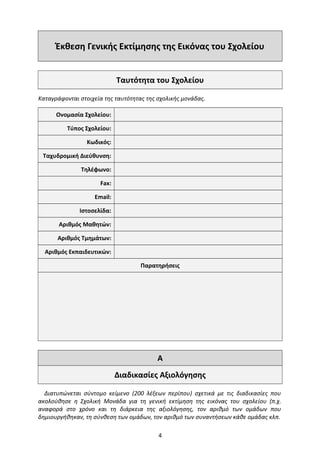 Έκθεση Γενικής Εκτίμησης της Εικόνας του Σχολείου
Ταυτότητα του Σχολείου
Καταγράφονται στοιχεία της ταυτότητας της σχολικής μονάδας.
Ονομασία Σχολείου:
Τύπος Σχολείου:
Κωδικός:
Ταχυδρομική Διεύθυνση:
Τηλέφωνο:
Fax:
Email:
Ιστοσελίδα:
Αριθμός Μαθητών:
Αριθμός Τμημάτων:
Αριθμός Εκπαιδευτικών:
Παρατηρήσεις
A
Διαδικασίες Αξιολόγησης
Διατυπώνεται σύντομο κείμενο (200 λέξεων περίπου) σχετικά με τις διαδικασίες που
ακολούθησε η Σχολική Μονάδα για τη γενική εκτίμηση της εικόνας του σχολείου (π.χ.
αναφορά στο χρόνο και τη διάρκεια της αξιολόγησης, τον αριθμό των ομάδων που
δημιουργήθηκαν, τη σύνθεση των ομάδων, τον αριθμό των συναντήσεων κάθε ομάδας κλπ.
4
 