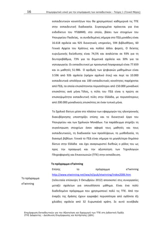16 Επιμοπθωηικό ςλικό για ηην επιμόπθωζη ηων εκπαιδεςηικών - Τεύσορ 1 (Γενικό Μέπορ)
Επιμόπθωζη Εκπαιδεςηικών για ηην Αξιοποίηζη και Εθαπμογή ηων ΤΠΕ ζηη Διδακηική Ππάξη
ΙΤΥΕ Διόθανηορ - Διεύθςνζη Επιμόπθωζηρ και Καηάπηιζηρ (ΔΕΚ)
Το πρόγραμμα
eTwinning
εκπαιδευτικϊν κοινοτιτων που κα χρθςιμοποιεί κακθμερινά τισ ΤΡΕ
ςτθν εκπαιδευτικι διαδικαςία. Συγκεκριμζνα πρόκειται για ζνα
ενδοδίκτυο του ΥΡΔΒΜΚ, ςτο οποίο, βάςει των ςτοιχείων του
Υπουργείου Ραιδείασ, οι ςυνδεδεμζνεσ ςιμερα ςτο ΡΣΔ μονάδεσ είναι
16.618 ςχολεία και 925 διοικθτικζσ υπθρεςίεσ, 594 βιβλιοκικεσ, 60
Γενικά Αρχεία του Κράτουσ και πολλοί άλλοι φορείσ. Ο δείκτθσ
ευρυηωνικισ διείςδυςθσ είναι 74,5% και αναλφεται ςε 93% για τθ
δευτεροβάκμια, 73% για τα δθμοτικά ςχολεία και 30% για τα
νθπιαγωγεία. Οι εκπαιδευτικοί με προςωπικό λογαριαςμό είναι 77.659
και οι μακθτζσ 51.986. Ο αρικμόσ των ψθφιακϊν μακθμάτων είναι
3.596 από 926 ςχολεία (τρζχον ςχολικό ζτοσ) και περί τα 10.000
εκπαιδευτικά ιςτολόγια και 100 εκπαιδευτικζσ κοινότθτεσ παρζχονται
από ΡΣΔ, τα οποία επιςκζπτονται περιςςότεροι από 150.000 μοναδικοί
επιςκζπτεσ ανά μινα. Τζλοσ, θ πφλθ του ΡΣΔ είναι θ πρϊτθ ςε
επιςκεψιμότθτα εκπαιδευτικι πφλθ ςτθν Ελλάδα, με περιςςότερουσ
από 200.000 μοναδικοφσ επιςκζπτεσ ςε ζναν τυπικό μινα.
Το Σχολικό δίκτυο μζςα ςτο πλαίςιο των εφαρμογϊν τθσ θλεκτρονικισ
διακυβζρνθςθσ υποςτθρίηει επίςθσ και το διοικθτικό ζργο του
Υπουργείου και των Σχολικϊν Μονάδων. Για παράδειγμα ςτθρίηει τθ
ςυγκζντρωςθ ςτοιχείων όςον αφορά τουσ μακθτζσ και τουσ
εκπαιδευτικοφσ, τθ διαδικαςία των προςλιψεων, τθ μιςκοδοςία, τθ
διανομι βιβλίων. Γενικά το ΡΣΔ είναι ςιμερα το μεγαλφτερο δθμόςιο
δίκτυο ςτθν Ελλάδα και ζχει αναγνωριςτεί διεκνϊσ ο ρόλοσ του ωσ
προσ τθν προαγωγι και τθν αξιοποίθςθ των Τεχνολογιϊν
Ρλθροφορικισ και Επικοινωνιϊν (ΤΡΕ) ςτθν εκπαίδευςθ.
Σο πρόγραμμα eTwinning
Επίςθσ το πρόγραμμα eTwinning
http://www.etwinning.net/ww/el/pub/etwinning/index2006.htm
(τελευταία επίςκεψθ 3 Οκτωβρίου 2012) αποςκοπεί ςτισ ςυνεργαςίεσ
μεταξφ ςχολείων για οποιοδιποτε μάκθμα. Είναι ζνα πολφ
διαδεδομζνο πρόγραμμα που χρθςιμοποιεί πολφ τισ ΤΡΕ. Από τθν
ζναρξθ τθσ δράςθσ ζχουν εγγραφεί περιςςότερα από ογδόντα ζξι
χιλιάδεσ ςχολεία από 32 Ευρωπαϊκά κράτθ. Σε αυτό ςυνζβαλε
 