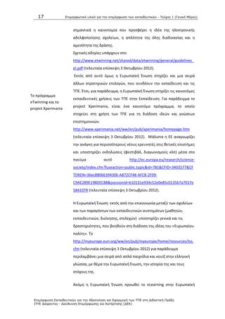 17 Επιμοπθωηικό ςλικό για ηην επιμόπθωζη ηων εκπαιδεςηικών - Τεύσορ 1 (Γενικό Μέπορ)
Επιμόπθωζη Εκπαιδεςηικών για ηην Αξιοποίηζη και Εθαπμογή ηων ΤΠΕ ζηη Διδακηική Ππάξη
ΙΤΥΕ Διόθανηορ - Διεύθςνζη Επιμόπθωζηρ και Καηάπηιζηρ (ΔΕΚ)
Το πρόγραμμα
eTwinning και το
project Xperimania
ςθμαντικά θ καινοτομία που προςφζρει θ ιδζα τθσ θλεκτρονικισ
αδελφοποίθςθσ ςχολείων, θ απλότθτα τθσ όλθσ διαδικαςίασ και θ
αμεςότθτα τθσ δράςθσ.
Σχετικζσ οδθγίεσ υπάρχουν ςτο:
http://www.etwinning.net/shared/data/etwinning/general/guidelines_
el.pdf (τελευταία επίςκεψθ 3 Οκτωβρίου 2012).
Εκτόσ από αυτό όμωσ θ Ευρωπαϊκι Ζνωςθ ςτθρίηει και μια ςειρά
άλλων ςτρατθγικϊν επιλογϊν, που ςυνδζουν τθν εκπαίδευςθ και τισ
ΤΡΕ. Ζτςι, για παράδειγμα, θ Ευρωπαϊκι Ζνωςθ ςτθρίηει τισ καινοτόμεσ
εκπαιδευτικζσ χριςεισ των ΤΡΕ ςτθν Εκπαίδευςθ. Για παράδειγμα το
project Xperimania, είναι ζνα καινοτόμο πρόγραμμα, το οποίο
ςτοχεφει ςτθ χριςθ των ΤΡΕ για τθ διάδοςθ ιδεϊν και γνϊςεων
επιςτθμονικϊν.
http://www.xperimania.net/ww/en/pub/xperimania/homepage.htm
(τελευταία επίςκεψθ 3 Οκτωβρίου 2012). Μάλιςτα θ ΕΕ αναγνωρίηει
τθν ανάγκθ για περιςςότερουσ νζουσ ερευνθτζσ ςτισ κετικζσ επιςτιμεσ
και υποςτθρίηει εκδθλϊςεισ (φεςτιβάλ, διαγωνιςμοφσ κλπ) μζςα ςτο
πνεφμα αυτό http://ec.europa.eu/research/science-
society/index.cfm?fuseaction=public.topic&id=781&CFID=3403577&CF
TOKEN=36ec88066394306-A872CF48-AFC8-2F09-
C9AE2B9E198DEC88&jsessionid=b10131e934c52e0e85c0135b7a7017e
58433TR (τελευταία επίςκεψθ 3 Οκτωβρίου 2012).
Θ Ευρωπαϊκι Ζνωςθ εκτόσ από τθν επικοινωνία μεταξφ των ςχολείων
και των παραγόντων των εκπαιδευτικϊν ςυςτθμάτων (μακθτϊν,
εκπαιδευτικϊν, διοίκθςθσ, ςτελεχϊν) υποςτθρίηει γενικά και τισ
δραςτθριότθτεσ, που βοθκοφν ςτθ διάδοςθ τθσ ιδζασ του «Ευρωπαίου
πολίτθ». Το
http://myeurope.eun.org/ww/en/pub/myeurope/home/resources/los.
cfm (τελευταία επίςκεψθ 3 Οκτωβρίου 2012) για παράδειγμα
περιλαμβάνει μια ςειρά από απλά παιχνίδια και κουίη ςτθν ελλθνικι
γλϊςςα, με κζμα τθν Ευρωπαϊκι Ζνωςθ, τθν ιςτορία τθσ και τουσ
ςτόχουσ τθσ.
Ακόμθ θ Ευρωπαϊκι Ζνωςθ προωκεί το eLearning ςτθν Ευρωπαϊκι
 