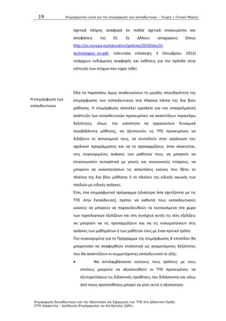 19 Επιμοπθωηικό ςλικό για ηην επιμόπθωζη ηων εκπαιδεςηικών - Τεύσορ 1 (Γενικό Μέπορ)
Επιμόπθωζη Εκπαιδεςηικών για ηην Αξιοποίηζη και Εθαπμογή ηων ΤΠΕ ζηη Διδακηική Ππάξη
ΙΤΥΕ Διόθανηορ - Διεύθςνζη Επιμόπθωζηρ και Καηάπηιζηρ (ΔΕΚ)
ςχετικά πλιρθσ αναφορά ςε πολλά ςχετικά ντοκουμζντα και
αποφάςεισ τθσ ΕΕ. Σε άλλουσ ιςτοχϊρουσ (όπωσ
http://ec.europa.eu/education/policies/2010/doc/it-
technologies_en.pdf, τελευταία επίςκεψθ 3 Οκτωβρίου 2012)
υπάρχουν ενδιάμεςεσ αναφορζσ και εκκζςεισ για τθν πρόοδο ςτθν
επίτευξθ των ςτόχων που είχαν τεκεί.
Θ επιμόρφωςθ των
εκπαιδευτικϊν
Πλα τα παραπάνω όμωσ αναδεικνφουν τθ μεγάλθ ςπουδαιότθτα τθσ
επιμόρφωςθσ των εκπαιδευτικϊν ςτα πλαίςια πάντα τθσ δια βίου
μάκθςθσ. Θ επιμόρφωςθ αποτελεί εργαλείο για τθν επαγγελματικι
ανάπτυξθ των εκπαιδευτικϊν προκειμζνου να αναπτφξουν περαιτζρω
δεξιότθτεσ, όπωσ: τθν ικανότθτα να οργανϊνουν δυναμικά
περιβάλλοντα μάκθςθσ, να αξιοποιοφν τισ ΤΡΕ προκειμζνου να
διδάξουν το αντικείμενό τουσ, να ςυντελοφν ςτθν οργάνωςθ του
ςχολικοφ προγράμματοσ και να το προςαρμόηουν, όταν απαιτείται,
ςτισ ςυγκεκριμζνεσ ανάγκεσ των μακθτϊν τουσ, να μποροφν να
επικοινωνοφν ουςιαςτικά με γονείσ και κοινωνικοφσ εταίρουσ, να
μποροφν να ικανοποιιςουν τισ απαιτιςεισ εκείνεσ που κζτει το
πλαίςιο τθσ δια βίου μάκθςθσ ι το πλαίςιο τθσ ειδικισ αγωγισ των
παιδιϊν με ειδικζσ ανάγκεσ.
Ζτςι, ζνα επιμορφωτικό πρόγραμμα (ιδιαίτερα όςα ςχετίηονται με τισ
ΤΡΕ ςτθν Εκπαίδευςθ), πρζπει να κακιςτά τουσ εκπαιδευτικοφσ
ικανοφσ να μποροφν να παρακολουκοφν τα τεκταινόμενα ςτο χϊρο
των τεχνολογικϊν εξελίξεων και ςτθ ςυνζχεια αυτζσ τισ νζεσ εξελίξεισ
να μποροφν να τισ προςαρμόηουν και να τισ ενςωματϊνουν ςτισ
ανάγκεσ των μακθμάτων ι των μακθτϊν τουσ με ζναν κριτικό τρόπο.
Ριο ςυγκεκριμζνα για το Ρρόγραμμα τθσ επιμόρφωςθσ Β επιπζδου κα
μποροφςαν να αναφερκοφν επιλεκτικά ωσ αναμενόμενεσ δεξιότθτεσ
που κα αναπτφξουν οι ςυμμετζχοντεσ εκπαιδευτικοί οι εξισ:
 Να αντιλαμβάνονται εκείνουσ τουσ τρόπουσ με τουσ
οποίουσ μποροφν να αξιοποιθκοφν οι ΤΡΕ προκειμζνου να
εξυπθρετιςουν τισ διδακτικζσ προκζςεισ του διδάςκοντα και κάτω
από ποιεσ προχποκζςεισ μπορεί να γίνει αυτι θ αξιοποίθςθ.
 