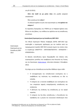 21 Επιμοπθωηικό ςλικό για ηην επιμόπθωζη ηων εκπαιδεςηικών - Τεύσορ 1 (Γενικό Μέπορ)
Επιμόπθωζη Εκπαιδεςηικών για ηην Αξιοποίηζη και Εθαπμογή ηων ΤΠΕ ζηη Διδακηική Ππάξη
ΙΤΥΕ Διόθανηορ - Διεύθςνζη Επιμόπθωζηρ και Καηάπηιζηρ (ΔΕΚ)
Αναπτυξιακι
Στρατθγικι για τθν
Εκπαίδευςθ 2007-
2013
ςτισ 05-10-2012).
Οφτε ζνα παιδί να μη μείνει πίσω ςτθ μεγάλθ ψθφιακι
επανάςταςθ!
Όλθ θ γνϊςθ με ζνα «κλικ»!
Το ελλθνικό ςχολείο να μπει ςτθν πρωτοπορία ωσ «το σχολείο του
κόσμου»!
Οι παραπάνω διακθρφξεισ του ΥΡΚΡΑ για το Ψθφιακό Σχολείο είναι
κζτουν ςε νζεσ βάςεισ τθν υπόκεςθ του ςχολείου και τθσ εκπαίδευςθσ
γενικότερα.
Αναπτυξιακι ΢τρατθγικι για τθν Εκπαίδευςθ 2007-2013
Στο Εκνικό Στρατθγικό Ρλαίςιο Αναφοράσ (ΕΣΡΑ) 2007-2013 ζχει
αναπτυχκεί ο ςτρατθγικόσ ςχεδιαςμόσ για τθν παιδεία κατά τθν
προγραμματικι περίοδο 2007-2013 κεντρικό ςθμείο του οποίου είναι
το τετράπτυχο «ΑΝΑΡΤΥΞΘ – ΑΝΤΑΓΩΝΛΣΤΛΚΟΤΘΤΑ – ΕΚΡΑΛΔΕΥΣΘ –
ΑΡΑΣΧΟΛΘΣΘ».
Οι βαςικζσ κατευκφνςεισ ζχουν διαμορφωκεί ςτο πλαίςιο ενόσ
ςυγκεκριμζνου μοντζλου που αναφζρεται ςτθν Κοινωνία τθσ Γνϊςθσ
και τθν Καινοτομία, (www.espa.gr, τελευταία επίςκεψθ 3 Οκτωβρίου
2012).
Ωσ ςτόχοι για τθν «Εκπαίδευςθ και Δια Βίου Μάκθςθ» ζχουν τεκεί:
 Ο εκςυγχρονιςμόσ του εκπαιδευτικοφ ςυςτιματοσ και θ
αναβάκμιςθ τθσ ποιότθτασ τθσ εκπαίδευςθσ ςε όλα τα
επίπεδα.
 Θ ενίςχυςθ και θ ποιοτικι αναβάκμιςθ των ςυςτθμάτων και
των υπθρεςιϊν αρχικισ επαγγελματικισ εκπαίδευςθσ και
κατάρτιςθσ.
 Θ βελτίωςθ τθσ ςφνδεςθσ τθσ εκπαίδευςθσ με τθν αγορά
εργαςίασ.
 Θ ενίςχυςθ τθσ δια βίου εκπαίδευςθσ, θ διευκόλυνςθ τθσ
πρόςβαςθσ και θ μείωςθ του κοινωνικοφ αποκλειςμοφ ςτθν
 