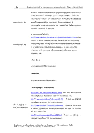 23 Επιμοπθωηικό ςλικό για ηην επιμόπθωζη ηων εκπαιδεςηικών - Τεύσορ 1 (Γενικό Μέπορ)
Επιμόπθωζη Εκπαιδεςηικών για ηην Αξιοποίηζη και Εθαπμογή ηων ΤΠΕ ζηη Διδακηική Ππάξη
ΙΤΥΕ Διόθανηορ - Διεύθςνζη Επιμόπθωζηρ και Καηάπηιζηρ (ΔΕΚ)
Δραςτθριότθτα 3θ
Κεωρείτε ότι θ ενιαιοποίθςθ και θ ομογενοποίθςθ των εκπαιδευτικϊν
ςυςτθμάτων τελικά κα αποβεί προσ όφελοσ των πολιτϊν, κακϊσ κα
διευρφνει τθν «οπτικι» των εκπαιδευτικϊν ςυςτθμάτων ι αντίκετα κα
προκαλζςει μια απϊλεια ςθμαντικϊν εκνικϊν, ιςτορικϊν ι
πολιτιςμικϊν χαρακτθριςτικϊν και άρα ενδεχομζνωσ κα λειτουργιςει
αρνθτικά; Συηθτιςτε το ερϊτθμα.
Δραςτθριότθτα 4θ
Το πρόγραμμα eTwinning
http://www.etwinning.net/ww/el/pub/etwinning/index2006.htm είναι
ζνα από τα πιο γνωςτά προγράμματα ςτθν Ευρϊπθ που προωκεί τθ
ςυνεργαςία μεταξφ των ςχολείων. Επιςκεφκείτε το site και ςυηθτείςτε
τθ δυνατότθτα να εντάξετε το ςχολείο ςασ. Αν το ζχετε κάνει ιδθ,
ςυηθτείςτε τα κετικά και τα ενδεχόμενα αρνθτικά ςθμεία από τθ
ςυμμετοχι ςασ.
6. Ερωτιςεισ
Δεν υπάρχουν επιπλζον ερωτιςεισ
7. Αςκιςεισ
Δεν προτείνονται επιπλζον αςκιςεισ
8. Βιβλιογραφία - Δικτυογραφία
Ενδεικτικζσ ψθφιακζσ
πθγζσ πλθροφόρθςθσ
http://rights.apc.org/handbook/index.shtml Μια πολφ κατατοπιςτικι
ςελίδα ςχετικά με κζματα που αφοροφν τθν πολιτικι ΤΡΕ.
http://www.unescobkk.org/index.php?id=496 Project τθσ UNESCO
ςχετικό με τθν πολιτικι ΤΡΕ ςτθν εκπαίδευςθ
http://www.edusud.org/spip.php?rubrique88 Σελίδα με ςυνδζςμουσ
ςε διεκνείσ οργανιςμοφσ που ενεργοποιοφνται ςτο χϊρο τθσ πολιτικισ
ΤΡΕ ςτθν εκπαίδευςθ.
http://www.infodev.org/en/Project.11.html Project ςε εξζλιξθ ςε
ςχζςθ με τθν πολιτικι ΤΡΕ ςτθν εκπαίδευςθ
 