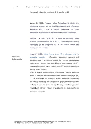 24 Επιμοπθωηικό ςλικό για ηην επιμόπθωζη ηων εκπαιδεςηικών - Τεύσορ 1 (Γενικό Μέπορ)
Επιμόπθωζη Εκπαιδεςηικών για ηην Αξιοποίηζη και Εθαπμογή ηων ΤΠΕ ζηη Διδακηική Ππάξη
ΙΤΥΕ Διόθανηορ - Διεύθςνζη Επιμόπθωζηρ και Καηάπηιζηρ (ΔΕΚ)
(Ημερομθνία τελευταίασ επίςκεψθσ: 3 Οκτωβρίου 2012)
Ενδεικτικι
βιβλιογραφία
Watson, D. (2004). Pedagogy before Technology: Re-thinking the
Relationship between ICT and Teaching, Education and Information
Technology, 6(4), 251-266. Θ εργαςία παρουςιάηει τθν άλυτθ
διχογνωμία τθσ ςκοπιμότθτασ ειςαγωγισ των ΤΡΕ ςτθν εκπαίδευςθ.
Reynolds, D. & Trip, H. (2003). ICT The hopes and the reality. British
Journal of Educational Policy, 34(2), 151-167. Ραρουςιάηει τουσ λόγουσ
αιςιοδοξίασ για το ενδεχόμενο οι ΤΡΕ να δϊςουν ϊκθςθ ςτα
επιτεφγματα των μακθτϊν.
Hepp, K.P. (2003). Critical factors for an ICT in education policy in
developing countries. Information Technology: Research and
Education, 2003. Proceedings. ITRE2003. 501- 505. Σε μικρι κλίμακα
αρκετά project πζτυχαν καλά αποτελζςματα ςτθν ειςαγωγι των ΤΡΕ
ςτθν εκπαίδευςθ παρζχοντασ ζνδειξθ ότι οι ΤΡΕ μποροφν να παίξουν
ρόλο ωσ μοχλόσ αλλαγισ.
Kozma, R. (2005). National policies that connect ICT-based education
reform to economic and social development. Human Technology, 1(2),
117-156. Ρεριγράφει ζνα ςυςτθμικό πλαίςιο παραγόντων ανάπτυξθσ
και τφπουσ ανάπτυξθσ που μποροφν να χρθςιμοποιθκοφν για τθν
ανάλυςθ εκνικϊν πολιτικϊν για τισ ΤΡΕ ςτθν εκπαίδευςθ για τθν
αναμόρφωςθ εκνικϊν ςτόχων αναμόρφωςθσ τθσ οικονομικισ και
κοινωνικισ ανάπτυξθσ.
 