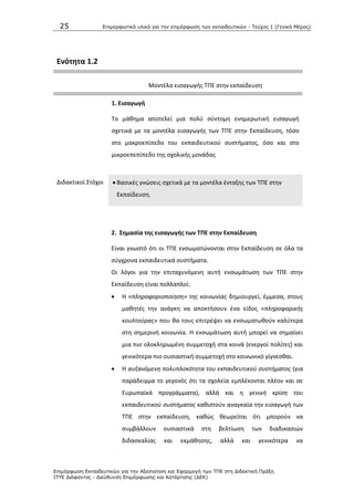 25 Επιμοπθωηικό ςλικό για ηην επιμόπθωζη ηων εκπαιδεςηικών - Τεύσορ 1 (Γενικό Μέπορ)
Επιμόπθωζη Εκπαιδεςηικών για ηην Αξιοποίηζη και Εθαπμογή ηων ΤΠΕ ζηη Διδακηική Ππάξη
ΙΤΥΕ Διόθανηορ - Διεύθςνζη Επιμόπθωζηρ και Καηάπηιζηρ (ΔΕΚ)
Ενότθτα 1.2
Μοντζλα ειςαγωγισ ΤΡΕ ςτθν εκπαίδευςθ
1. Ειςαγωγι
Το μάκθμα αποτελεί μια πολφ ςφντομθ ενθμερωτικι ειςαγωγι
ςχετικά με τα μοντζλα ειςαγωγισ των ΤΡΕ ςτθν Εκπαίδευςθ, τόςο
ςτο μακροεπίπεδο του εκπαιδευτικοφ ςυςτιματοσ, όςο και ςτο
μικροεπεπίπεδο τθσ ςχολικισ μονάδασ
Διδακτικοί Στόχοι  Βαςικζσ γνϊςεισ ςχετικά με τα μοντζλα ζνταξθσ των ΤΡΕ ςτθν
Εκπαίδευςθ.
2. ΢θμαςία τθσ ειςαγωγισ των ΣΠΕ ςτθν Εκπαίδευςθ
Είναι γνωςτό ότι οι ΤΡΕ ενςωματϊνονται ςτθν Εκπαίδευςθ ςε όλα τα
ςφγχρονα εκπαιδευτικά ςυςτιματα.
Οι λόγοι για τθν επιταχυνόμενθ αυτι ενςωμάτωςθ των ΤΡΕ ςτθν
Εκπαίδευςθ είναι πολλαπλοί:
 Θ «πλθροφοριοποίθςθ» τθσ κοινωνίασ δθμιουργεί, ζμμεςα, ςτουσ
μακθτζσ τθν ανάγκθ να αποκτιςουν ζνα είδοσ «πλθροφορικισ
κουλτοφρασ» που κα τουσ επιτρζψει να ενςωματωκοφν καλφτερα
ςτθ ςθμερινι κοινωνία. Θ ενςωμάτωςθ αυτι μπορεί να ςθμαίνει
μια πιο ολοκλθρωμζνθ ςυμμετοχι ςτα κοινά (ενεργοί πολίτεσ) και
γενικότερα πιο ουςιαςτικι ςυμμετοχι ςτο κοινωνικό γίγνεςκαι.
 Θ αυξανόμενθ πολυπλοκότθτα του εκπαιδευτικοφ ςυςτιματοσ (για
παράδειγμα το γεγονόσ ότι τα ςχολεία εμπλζκονται πλζον και ςε
Ευρωπαϊκά προγράμματα), αλλά και θ γενικι κρίςθ του
εκπαιδευτικοφ ςυςτιματοσ κακιςτοφν αναγκαία τθν ειςαγωγι των
ΤΡΕ ςτθν εκπαίδευςθ, κακϊσ κεωρείται ότι μποροφν να
ςυμβάλλουν ουςιαςτικά ςτθ βελτίωςθ των διαδικαςιϊν
διδαςκαλίασ και εκμάκθςθσ, αλλά και γενικότερα να
 