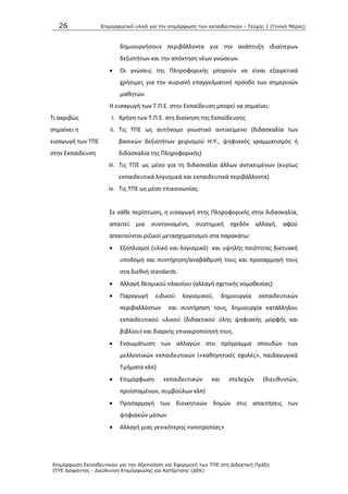 26 Επιμοπθωηικό ςλικό για ηην επιμόπθωζη ηων εκπαιδεςηικών - Τεύσορ 1 (Γενικό Μέπορ)
Επιμόπθωζη Εκπαιδεςηικών για ηην Αξιοποίηζη και Εθαπμογή ηων ΤΠΕ ζηη Διδακηική Ππάξη
ΙΤΥΕ Διόθανηορ - Διεύθςνζη Επιμόπθωζηρ και Καηάπηιζηρ (ΔΕΚ)
δθμιουργιςουν περιβάλλοντα για τθν ανάπτυξθ ιδιαίτερων
δεξιοτιτων και τθν απόκτθςθ νζων γνϊςεων.
 Οι γνϊςεισ τθσ Ρλθροφορικισ μποροφν να είναι εξαιρετικά
χριςιμεσ για τθν αυριανι επαγγελματικι πρόοδο των ςθμερινϊν
μακθτϊν.
Τι ακριβϊσ
ςθμαίνει θ
ειςαγωγι των ΤΡΕ
ςτθν Εκπαίδευςθ
Θ ειςαγωγι των Τ.Ρ.Ε. ςτθν Εκπαίδευςθ μπορεί να ςθμαίνει:
i. Χριςθ των Τ.Ρ.Ε. ςτθ διοίκθςθ τθσ Εκπαίδευςθσ
ii. Τισ ΤΡΕ ωσ αυτόνομο γνωςτικό αντικείμενο (διδαςκαλία των
βαςικϊν δεξιοτιτων χειριςμοφ Θ.Υ., ψθφιακόσ γραμματιςμόσ ι
διδαςκαλία τθσ Ρλθροφορικισ)
iii. Τισ ΤΡΕ ωσ μζςο για τθ διδαςκαλία άλλων αντικειμζνων (κυρίωσ
εκπαιδευτικά λογιςμικά και εκπαιδευτικά περιβάλλοντα)
iv. Τισ ΤΡΕ ωσ μζςο επικοινωνίασ.
Σε κάκε περίπτωςθ, θ ειςαγωγι ςτθσ Ρλθροφορικισ ςτθν διδαςκαλία,
απαιτεί μια ςυντονιςμζνθ, ςυςτθμικι ςχεδόν αλλαγι, αφοφ
απαιτοφνται ριηικοί μεταςχθματιςμοί ςτα παρακάτω:
 Εξοπλιςμοί (υλικό και λογιςμικό) και υψθλισ ποιότθτασ δικτυακι
υποδομι και ςυντιρθςθ/αναβάκμιςι τουσ και προςαρμογι τουσ
ςτα διεκνι standards.
 Αλλαγι κεςμικοφ πλαιςίου (αλλαγι ςχετικισ νομοκεςίασ)
 Ραραγωγι ειδικοφ λογιςμικοφ, δθμιουργία εκπαιδευτικϊν
περιβαλλόντων και ςυντιρθςθ τουσ, δθμιουργία κατάλλθλου
εκπαιδευτικοφ υλικοφ (διδακτικοφ φλθσ ψθφιακισ μορφισ και
βιβλίου) και διαρκισ επικαιροποίθςι τουσ.
 Ενςωμάτωςθ των αλλαγϊν ςτο πρόγραμμα ςπουδϊν των
μελλοντικϊν εκπαιδευτικϊν («κακθγθτικζσ ςχολζσ», παιδαγωγικά
Τμιματα κλπ)
 Επιμόρφωςθ εκπαιδευτικϊν και ςτελεχϊν (διευκυντϊν,
προϊςταμζνων, ςυμβοφλων κλπ)
 Ρροςαρμογι των διοικθτικϊν δομϊν ςτισ απαιτιςεισ των
ψθφιακϊν μζςων
 Αλλαγι μιασ γενικότερθσ «νοοτροπίασ»
 