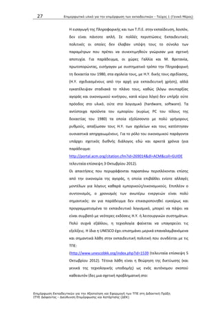 27 Επιμοπθωηικό ςλικό για ηην επιμόπθωζη ηων εκπαιδεςηικών - Τεύσορ 1 (Γενικό Μέπορ)
Επιμόπθωζη Εκπαιδεςηικών για ηην Αξιοποίηζη και Εθαπμογή ηων ΤΠΕ ζηη Διδακηική Ππάξη
ΙΤΥΕ Διόθανηορ - Διεύθςνζη Επιμόπθωζηρ και Καηάπηιζηρ (ΔΕΚ)
Θ ειςαγωγι τθσ Ρλθροφορικισ και των Τ.Ρ.Ε. ςτθν εκπαίδευςθ, λοιπόν,
δεν είναι πάντοτε απλι. Σε πολλζσ περιπτϊςεισ Εκπαιδευτικζσ
πολιτικζσ οι οποίεσ δεν ζλαβαν υπόψθ τουσ το ςφνολο των
παραμζτρων που πρζπει να ςυνεκτιμθκοφν γνϊριςαν μια ςχετικι
αποτυχία. Για παράδειγμα, οι χϊρεσ Γαλλία και Μ. Βρετανία,
πρωτοπορϊντασ, ειςιγαγαν με ςυςτθματικό τρόπο τθν Ρλθροφορικι
τθ δεκαετία του 1980, ςτα ςχολεία τουσ, με Θ.Υ. δικισ τουσ ςχεδίαςθσ,
(Θ.Υ. ςχεδιαςμζνουσ από τθν αρχι για εκπαιδευτικι χριςθ), αλλά
εγκατζλειψαν ςταδιακά το πλάνο τουσ, κακϊσ (λόγω ανυπαρξίασ
αγοράσ και οικονομικοφ κινιτρου, κατά κφριο λόγο) δεν υπιρξε οφτε
πρόοδοσ ςτο υλικό, οφτε ςτο λογιςμικό (hardware, software). Τα
αντίςτοιχα προϊόντα του εμπορίου (κυρίωσ PC του τζλουσ τθσ
δεκαετίασ του 1980) τα οποία εξελίςςοντο με πολφ γριγορουσ
ρυκμοφσ, απαξίωςαν τουσ Θ.Υ. των ςχολείων και τουσ κατζςτθςαν
ουςιαςτικά απθρχαιωμζνουσ. Για το ρόλο του οικονομικοφ παράγοντα
υπάρχει ςχετικόσ διεκνισ διάλογοσ εδϊ και αρκετά χρόνια (για
παράδειγμα:
http://portal.acm.org/citation.cfm?id=269014&dl=ACM&coll=GUIDE
τελευταία επίςκεψθ 3 Οκτωβρίου 2012).
Οι απαιτιςεισ που περιγράφονται παραπάνω περιπλζκονται επίςθσ
από τθν οικονομία τθσ αγοράσ, θ οποία επιβάλλει ενίοτε αλλαγζσ
μοντζλων για λόγουσ κακαρά εμπορικοφσ/οικονομικοφσ. Επιπλζον ο
ςυντονιςμόσ, ο χρονιςμόσ των ανωτζρω ενεργειϊν είναι πολφ
ςθμαντικόσ: αν για παράδειγμα δεν επικαιροποιθκεί εγκαίρωσ και
προγραμματιςμζνα το εκπαιδευτικό λογιςμικό, μπορεί να πάψει να
είναι ςυμβατό με νεότερεσ εκδόςεισ Θ.Υ. ι λειτουργικϊν ςυςτθμάτων.
Ρολφ ςυχνά εξάλλου, θ τεχνολογία φαίνεται να υπαγορεφει τισ
εξελίξεισ. Θ ίδια θ UNESCO ζχει επιςθμάνει μερικά επαναλαμβανόμενα
και ςθμαντικά λάκθ ςτθν εκπαιδευτικι πολιτικι που ςυνδζεται με τισ
ΤΡΕ:
(http://www.unescobkk.org/index.php?id=1539 (τελευταία επίςκεψθ 5
Οκτωβρίου 2012). Τζτοια λάκθ είναι θ κεϊρθςθ τθσ δικτφωςθσ (και
γενικά τθσ τεχνολογικισ υποδομισ) ωσ ενόσ αυτόνομου ςκοποφ
κακεαυτόν (δεσ μια ςχετικι προβλθματικι ςτο:
 
