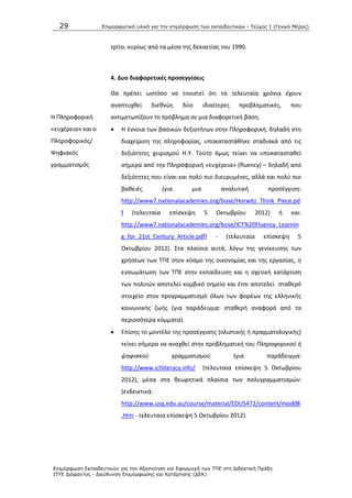 29 Επιμοπθωηικό ςλικό για ηην επιμόπθωζη ηων εκπαιδεςηικών - Τεύσορ 1 (Γενικό Μέπορ)
Επιμόπθωζη Εκπαιδεςηικών για ηην Αξιοποίηζη και Εθαπμογή ηων ΤΠΕ ζηη Διδακηική Ππάξη
ΙΤΥΕ Διόθανηορ - Διεύθςνζη Επιμόπθωζηρ και Καηάπηιζηρ (ΔΕΚ)
τρίτο, κυρίωσ από τα μζςα τθσ δεκαετίασ του 1990.
4. Δυο διαφορετικζσ προςεγγίςεισ
Θ Ρλθροφορικι
«ευχζρεια» και ο
Ρλθροφορικόσ/
Ψθφιακόσ
γραμματιςμόσ
Κα πρζπει ωςτόςο να τονιςτεί ότι τα τελευταία χρόνια ζχουν
αναπτυχκεί διεκνϊσ δφο ιδιαίτερεσ προβλθματικζσ, που
αντιμετωπίηουν το πρόβλθμα ςε μια διαφορετικι βάςθ.
 Θ ζννοια των βαςικϊν δεξιοτιτων ςτθν Ρλθροφορικι, δθλαδι ςτθ
διαχείριςθ τθσ πλθροφορίασ, υποκαταςτάκθκε ςταδιακά από τισ
δεξιότθτεσ χειριςμοφ Θ.Υ. Τοφτο όμωσ τείνει να υποκαταςτακεί
ςιμερα από τθν Ρλθροφορικι «ευχζρεια» (fluency) – δθλαδι από
δεξιότθτεσ που είναι και πολφ πιο διευρυμζνεσ, αλλά και πολφ πιο
βακειζσ (για μια αναλυτικι προςζγγιςθ:
http://www7.nationalacademies.org/bose/Horwitz_Think_Piece.pd
f (τελευταία επίςκεψθ 5 Οκτωβρίου 2012) ι και:
http://www7.nationalacademies.org/bose/ICT%20Fluency_Learnin
g_for_21st_Century_Article.pdf) - (τελευταία επίςκεψθ 5
Οκτωβρίου 2012). Στα πλαίςια αυτά, λόγω τθσ γενίκευςθσ των
χριςεων των ΤΡΕ ςτον κόςμο τθσ οικονομίασ και τθσ εργαςίασ, θ
ενςωμάτωςθ των ΤΡΕ ςτθν εκπαίδευςθ και θ ςχετικι κατάρτιςθ
των πολιτϊν αποτελεί κομβικό ςθμείο και ζτςι αποτελεί ςτακερό
ςτοιχείο ςτον προγραμματιςμό όλων των φορζων τθσ ελλθνικισ
κοινωνικισ ηωισ (για παράδειγμα: ςτακερι αναφορά από τα
περιςςότερα κόμματα).
 Επίςθσ το μοντζλο τθσ προςζγγιςθσ (ολιςτικισ ι πραγματολογικισ)
τείνει ςιμερα να αναχκεί ςτθν προβλθματικι του Πλθροφορικοφ ι
ψθφιακοφ γραμματιςμοφ (για παράδειγμα:
http://www.ictliteracy.info/ (τελευταία επίςκεψθ 5 Οκτωβρίου
2012), μζςα ςτα κεωρθτικά πλαίςια των πολυγραμματιςμϊν:
(ενδεικτικά:
http://www.usq.edu.au/course/material/EDU5472/content/mod08
.htm - τελευταία επίςκεψθ 5 Οκτωβρίου 2012).
 