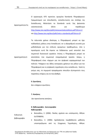 31 Επιμοπθωηικό ςλικό για ηην επιμόπθωζη ηων εκπαιδεςηικών - Τεύσορ 1 (Γενικό Μέπορ)
Επιμόπθωζη Εκπαιδεςηικών για ηην Αξιοποίηζη και Εθαπμογή ηων ΤΠΕ ζηη Διδακηική Ππάξη
ΙΤΥΕ Διόθανηορ - Διεύθςνζη Επιμόπθωζηρ και Καηάπηιζηρ (ΔΕΚ)
Δραςτθριότθτα 5θ
Ο οργανιςμόσ ΛSTE προτείνει οριςμζνα Standards Ρλθροφορικοφ
Γραμματιςμοφ για ςπουδαςτζσ, εκπαιδευτικοφσ και ςτελζχθ τθσ
Εκπαίδευςθσ. Μελετιςτε τα Standards αυτά. Σασ φαίνονται
ικανοποιθτικά; (δείτε για παράδειγμα
http://www.iste.org/docs/pdfs/netsessentialconditions.pdf?sfvrsn=2
και http://www.iste.org/docs/pdfs/nets-s-standards.pdf?sfvrsn=2)
Δραςτθριότθτα 6
Τα τελευταία χρόνια ιδιαίτερα, θ Ρλθροφορικι μπορεί να ζχει
πολλαπλοφσ ρόλουσ ςτθν Εκπαίδευςθ: αν θ αλγορικμικι ςυνιςτά μια
μεκοδολογία για τθν επίλυςθ οριςμζνων προβλθμάτων, τότε θ
προςζγγιςθ αυτι κα ζπρεπε να διδάςκεται γιατί αποτελεί ζνα
ςθμαντικό διανοθτικό εργαλείο. Επίςθσ θ Ρλθροφορικι μπορεί να
αποτελζςει ζνα ςθμαντικό επαγγελματικό προςόν. Ακόμθ, θ
Ρλθροφορικι είναι «όχθμα» για τον ψθφιακό εγγραμματιςμό των
πολιτϊν. Υπάρχουν και άλλεσ κατθγορίεσ χριςεων και ρόλων για τθν
Ρλθροφορικι και τισ ψθφιακζσ τεχνολογίεσ ςτθν εκπαίδευςθ. Κατά τθ
γνϊμθ ςασ, τα ςθμερινά προγράμματα ςπουδϊν εξυπθρετοφν τουσ
παραπάνω ςτόχουσ και ςε ποιο βακμό;
6. Ερωτιςεισ
Δεν υπάρχουν ερωτιςεισ
7. Αςκιςεισ
Δεν προτείνονται αςκιςεισ
8. Βιβλιογραφία - Δικτυογραφία
Ενδεικτικι
βιβλιογραφία
Βιβλιογραφία
 Βοςνιάδου, Σ. (2006). Παιδιά, ςχολεία και υπολογιςτζσ, Ακινα:
GUTENBERG.
 Βοςνιάδου, Σ. (2006). Σχεδιάηοντασ περιβάλλοντα μάκθςθσ
υποςτθριηόμενα από τισ Σφγχρονεσ Τεχνολογίεσ, Ακινα:
 