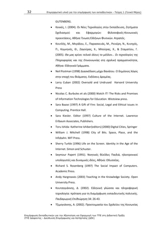 32 Επιμοπθωηικό ςλικό για ηην επιμόπθωζη ηων εκπαιδεςηικών - Τεύσορ 1 (Γενικό Μέπορ)
Επιμόπθωζη Εκπαιδεςηικών για ηην Αξιοποίηζη και Εθαπμογή ηων ΤΠΕ ζηη Διδακηική Ππάξη
ΙΤΥΕ Διόθανηορ - Διεύθςνζη Επιμόπθωζηρ και Καηάπηιζηρ (ΔΕΚ)
GUTENBERG.
 Κεκκζσ, Λ. (2004). Οι Νζεσ Τεχνολογίεσ ςτθν Εκπαίδευςθ, Ηθτιματα
Σχεδιαςμοφ και Εφαρμογϊν: Φιλοςοφικζσ-Κοινωνικζσ
προεκτάςεισ, Ακινα: Ζνωςθ Ελλινων Φυςικϊν. Ατραπόσ.
 Κουτλισ, Μ., Μεγάλου, Ε., Ραραςκευάσ, Μ., ΢ενιζρθ, Ν., Κυνθγόσ,
Ρ., Κομνθνόσ, Κ., Ηαγοφρασ, Χ., Μποφρασ, Χ., & Σταματίου, Γ.
(2005). Θα μασ κρίνει τελικά όλουσ το μζλλον... Οι τεχνολογίεσ τθσ
Πλθροφορίασ και τθσ Επικοινωνίασ ςτθ ςχολικι πραγματικότθτα,
Ακινα: Ελλθνικά Γράμματα.
 Neil Postman (1998) Διαςκζδαςθ μζχρι κανάτου. Ο δθμόςιοσ λόγοσ
ςτθν εποχι του κεάματοσ. Εκδόςεισ Δρομζασ.
 Larry Cuban (2002) Oversold and Undrused Harvard University
Press
 Nicolαs C. Burbules et als (2000) Watch IT! The Risks and Promises
of Information Technologies for Education. Westview press.
 Sara Baase (1997) A Gift of Fire: Social, Legal and Ethical issues in
Computing. Prentice Hall.
 Sara Kiesler. Editor (1997) Culture of the Internet. Lawrence
Erlbaum Associates, Publishers.
 Toru Ishida- Katherine Ishiber(editors) (2000) Digital Cities, Springer
 William J. Mitchell (1998) City of Bits. Space, Place, and the
Infobahn. MIT Press.
 Sherry Turkle (1996) Life on the Screen. Identity in the Age of the
Internet. Simon and Schuster.
 Seymour Papert (1991). Νοθτικζσ κφελλεσ Ραιδιά, θλεκτρονικοί
υπολογιςτζσ και δυναμικζσ ιδζεσ, Ακινα: Οδυςςζασ.
 Richard S. Rosenberg (1997) The Social Impact of Computers.
Academic Press.
 Andy Hargreaves (2003) Teaching in the Knowledge Society. Open
University Press.
 Κουτςογιάννθσ, Δ. (2002). Ελλθνικι γλϊςςα και πλθροφορικι
τεχνολογία: πρόταςθ για τθ διαμόρφωςθ εκπαιδευτικισ πολιτικισ.
Παιδαγωγικι Επικεϊρθςθ 34: 26-43.
 Τηιμογιάννθσ, Α. (2002). Ρροετοιμαςία του Σχολείου τθσ Κοινωνίασ
 