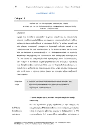 9 Επιμοπθωηικό ςλικό για ηην επιμόπθωζη ηων εκπαιδεςηικών - Τεύσορ 1 (Γενικό Μέπορ)
Επιμόπθωζη Εκπαιδεςηικών για ηην Αξιοποίηζη και Εθαπμογή ηων ΤΠΕ ζηη Διδακηική Ππάξη
ΙΤΥΕ Διόθανηορ - Διεύθςνζη Επιμόπθωζηρ και Καηάπηιζηρ (ΔΕΚ)
ΘΕΩΡΙΑ ΓΕΝΙΚΟΤ ΜΕΡΟΤ΢
Ενότθτα 1.1
Ο ρόλοσ των ΤΡΕ ςτθ δόμθςθ τθσ κοινωνίασ τθσ Γνϊςθσ.
Θ ζνταξθ των ΤΡΕ ςτα πλαίςια των ςτόχων τθσ εκπαίδευςθσ για τθν περίοδο
2007-2013 και για το 2020.
1. Ειςαγωγι
Σιμερα είναι δφςκολο να κατανοθκοφν οι γενικζσ κατευκφνςεισ τθσ εκπαιδευτικισ
πολιτικισ ςτθν Ελλάδα, αν δε λάβουμε υπόψθ μασ τθν εκπαιδευτικι πολιτικι τθσ Ε.Ε, θ
οποία επθρεάηεται κατά πολφ από τισ παγκόςμιεσ εξελίξεισ. Το μάκθμα αποτελεί μια
πολφ ςφντομθ ενθμερωτικι ειςαγωγι ςτισ Ευρωπαϊκζσ πολιτικζσ ςχετικά με τθν
ενςωμάτωςθ των ΤΡΕ ςτθν εκπαίδευςθ και, με ζνα γενικότερο τρόπο, ςχετικά με το
ρόλο που καλοφνται να διαδραματίςουν οι ΤΡΕ ςτθν εκπαίδευςθ και τθν ακόλουκθ
αναγκαιότθτα επιμόρφωςθσ των εκπαιδευτικϊν ςτθν παιδαγωγικι αξιοποίθςθ των
ΤΡΕ. Στo πλαίςιο του μακιματοσ δίδονται ςχετικζσ πθγζσ ςτουσ επιμορφουμζνουσ,
ϊςτε να ζχουν τθ δυνατότθτα πλθρζςτερθσ πλθροφόρθςθσ, ανάλογα με τισ ανάγκεσ
τουσ. Κα πρζπει βζβαια να επιςθμανκεί ότι λόγω των διαρκϊν διεκνϊν εξελίξεων, οι
ςχετικζσ πθγζσ εμπλουτίηονται διαρκϊσ και, ςε κάποιο μζτρο, αλλάηουν περιεχόμενο
πολφ ςυχνά και ωσ εκ τοφτου ο διαρκισ ζλεγχοσ των αναφορϊν (μζςω υπερδεςμϊν)
είναι αναγκαίοσ.
Διδακτικοί
Στόχοι
 Θ βαςικι ενθμζρωςθ γφρω από τισ Ευρωπαϊκζσ πολιτικζσ που
ςχετίηονται με τισ εκπαιδευτικζσ χριςεισ των Τεχνολογιϊν
Ρλθροφορίασ και Επικοινωνιϊν
2. Γενικά ςτοιχεία για τισ πολιτικζσ ενςωμάτωςθσ των ΣΠΕ ςτθν
Εκπαίδευςθ
Οι ΤΡΕ ςτα
Εκπαιδευτικά
ςυςτιματα
Πλο και περιςςότερεσ χϊρεσ αςχολοφνται με τθν ειςαγωγι και
ενςωμάτωςθ των ΤΡΕ ςτα εκπαιδευτικά τουσ ςυςτιματα, γεγονόσ που
δείχνει το ςθμαντικό ρόλο που μποροφν να διαδραματίςουν οι ΤΡΕ
ςτθν εκπαίδευςθ. Αυτι θ προςπάκεια περιλαμβάνει από τθ μια τθν
 