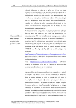 10 Επιμοπθωηικό ςλικό για ηην επιμόπθωζη ηων εκπαιδεςηικών - Τεύσορ 1 (Γενικό Μέπορ)
Επιμόπθωζη Εκπαιδεςηικών για ηην Αξιοποίηζη και Εθαπμογή ηων ΤΠΕ ζηη Διδακηική Ππάξη
ΙΤΥΕ Διόθανηορ - Διεύθςνζη Επιμόπθωζηρ και Καηάπηιζηρ (ΔΕΚ)
ανάπτυξθ δεξιοτιτων ςε ςχζςθ με τθ χριςθ των Θ.Υ. και των Νζων
Τεχνολογιϊν γενικότερα (χειριςμόσ, προγραμματιςμόσ κλπ) από όλον
τον πλθκυςμό και από τθν άλλθ ςυντελεί ςτον αναςχθματιςμό των
εκπαιδευτικϊν ςυςτθμάτων, αφοφ θ ειςαγωγι των Θ.Υ. και γενικότερα
των ΤΡΕ, επιφζρει μια ςειρά από αλλαγζσ ςτον τρόπο διδαςκαλίασ,
ςτο ρόλο που καλείται να παίξει ο εκπαιδευτικόσ ςε αυτό το νζο
πλαίςιο και ςτα αναλυτικά προγράμματα που κα πρζπει να είναι
προςαρμοςμζνα ςτα νζα δεδομζνα.
Θ Ευρωπαϊκι Ζνωςθ
και οι πολιτικζσ
εκπαιδευτικϊν
χριςεων των ΤΡΕ
Με ζνα γενικό τρόπο, θ Ευρωπαϊκι Ζνωςθ αναγνωρίηει πολφ γριγορα
(από τισ αρχζσ τθσ δεκαετίασ του 1990) τθν αναγκαιότθτα τθσ
ενςωμάτωςθσ των ΤΡΕ ςτθν εκπαίδευςθ και ταυτόχρονα τθν ανάγκθ
τθσ απόκτθςθσ προθγμζνων γνϊςεων και δεξιοτιτων χειριςμοφ Θ.Υ.
και χριςθσ των ΤΡΕ από το ςφνολο των πολιτϊν. Ζτςι από πολφ νωρίσ
κζτει ςε εφαρμογι projects και προγράμματα που υποςτθρίηουν και
προωκοφν τα ςχετικά κζματα, όπωσ τα γνωςτά Socrates, Minerva,
GRUNDVIG και άλλα. Σχετικι πλθροφόρθςθ για όλα υπάρχει ςτθ
διεφκυνςθ:
http://ec.europa.eu/education/programmes/socrates/socrates_en.htm
l (τελευταία επίςκεψθ 2 Οκτωβρίου 2012) και ειδικότερα για το κακζνα
ςε άλλεσ ιςτοςελίδεσ,
όπωσ http://ec.europa.eu/education/index_en.html (τελευταία
επίςκεψθ 2 Οκτωβρίου 2012) για το Erasmus και γενικότερα με
ειδιςεισ για τθν Εκπαίδευςθ και τθν κατάρτιςθ.
Τθν προςπάκεια αυτι ςε ευρωπαϊκό επίπεδο ςθματοδοτεί θ αρχικι
ςφνοδοσ του Ευρωπαϊκοφ Συμβουλίου τθσ Λιςςαβόνασ το 2000, που
ζκεςε ωσ πρϊτο ορόςθμο το 2010, τθ χρονιά κατά τθν οποία θ
Ενωμζνθ Ευρϊπθ κα (ζπρεπε να) καταςτεί θ ανταγωνιςτικότερθ και
δυναμικότερθ οικονομία τθσ γνϊςθσ ςε όλθ τθν υφιλιο. Ζμφαςθ
δίνεται ςτθ χριςθ των Νζων Τεχνολογιϊν. Τα Σχολεία και τα Κζντρα
Κατάρτιςθσ να ςυνδεκοφν με το διαδίκτυο. Να κεςπιςτεί ευρωπαϊκό
δίπλωμα βαςικϊν δεξιοτιτων πλθροφορικισ με πιςτοποίθςθ για να
προαχκοφν οι βαςικζσ γνϊςεισ ψθφιακισ τεχνολογίασ. Θ κοινωνία τθσ
γνϊςθσ ςφμφωνα με τθ ςτρατθγικι τθσ Λιςαβόνασ είναι ενταγμζνθ ςτο
 