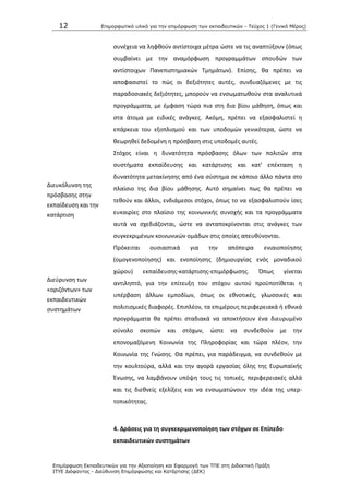 12 Επιμοπθωηικό ςλικό για ηην επιμόπθωζη ηων εκπαιδεςηικών - Τεύσορ 1 (Γενικό Μέπορ)
Επιμόπθωζη Εκπαιδεςηικών για ηην Αξιοποίηζη και Εθαπμογή ηων ΤΠΕ ζηη Διδακηική Ππάξη
ΙΤΥΕ Διόθανηορ - Διεύθςνζη Επιμόπθωζηρ και Καηάπηιζηρ (ΔΕΚ)
ςυνζχεια να λθφκοφν αντίςτοιχα μζτρα ϊςτε να τισ αναπτφξουν (όπωσ
ςυμβαίνει με τθν αναμόρφωςθ προγραμμάτων ςπουδϊν των
αντίςτοιχων Ρανεπιςτθμιακϊν Τμθμάτων). Επίςθσ, κα πρζπει να
αποφαςιςτεί το πϊσ οι δεξιότθτεσ αυτζσ, ςυνδυαηόμενεσ με τισ
παραδοςιακζσ δεξιότθτεσ, μποροφν να ενςωματωκοφν ςτα αναλυτικά
προγράμματα, με ζμφαςθ τϊρα πια ςτθ δια βίου μάκθςθ, όπωσ και
ςτα άτομα με ειδικζσ ανάγκεσ. Ακόμθ, πρζπει να εξαςφαλιςτεί θ
επάρκεια του εξοπλιςμοφ και των υποδομϊν γενικότερα, ϊςτε να
κεωρθκεί δεδομζνθ θ πρόςβαςθ ςτισ υποδομζσ αυτζσ.
Διευκόλυνςθ τθσ
πρόςβαςθσ ςτθν
εκπαίδευςθ και τθν
κατάρτιςθ
Στόχοσ είναι θ δυνατότθτα πρόςβαςθσ όλων των πολιτϊν ςτα
ςυςτιματα εκπαίδευςθσ και κατάρτιςθσ και κατ’ επζκταςθ θ
δυνατότθτα μετακίνθςθσ από ζνα ςφςτθμα ςε κάποιο άλλο πάντα ςτο
πλαίςιο τθσ δια βίου μάκθςθσ. Αυτό ςθμαίνει πωσ κα πρζπει να
τεκοφν και άλλοι, ενδιάμεςοι ςτόχοι, όπωσ το να εξαςφαλιςτοφν ίςεσ
ευκαιρίεσ ςτο πλαίςιο τθσ κοινωνικισ ςυνοχισ και τα προγράμματα
αυτά να ςχεδιάηονται, ϊςτε να ανταποκρίνονται ςτισ ανάγκεσ των
ςυγκεκριμζνων κοινωνικϊν ομάδων ςτισ οποίεσ απευκφνονται.
Διεφρυνςθ των
«οριηόντων» των
εκπαιδευτικϊν
ςυςτθμάτων
Ρρόκειται ουςιαςτικά για τθν απόπειρα ενιαιοποίθςθσ
(ομογενοποίθςθσ) και ενοποίθςθσ (δθμιουργίασ ενόσ μοναδικοφ
χϊρου) εκπαίδευςθσ-κατάρτιςθσ-επιμόρφωςθσ. Ππωσ γίνεται
αντιλθπτό, για τθν επίτευξθ του ςτόχου αυτοφ προχποτίκεται θ
υπζρβαςθ άλλων εμποδίων, όπωσ οι εκνοτικζσ, γλωςςικζσ και
πολιτιςμικζσ διαφορζσ. Επιπλζον, τα επιμζρουσ περιφερειακά ι εκνικά
προγράμματα κα πρζπει ςταδιακά να αποκτιςουν ζνα διευρυμζνο
ςφνολο ςκοπϊν και ςτόχων, ϊςτε να ςυνδεκοφν με τθν
επονομαηόμενθ Κοινωνία τθσ Ρλθροφορίασ και τϊρα πλζον, τθν
Κοινωνία τθσ Γνϊςθσ. Κα πρζπει, για παράδειγμα, να ςυνδεκοφν με
τθν κουλτοφρα, αλλά και τθν αγορά εργαςίασ όλθσ τθσ Ευρωπαϊκισ
Ζνωςθσ, να λαμβάνουν υπόψθ τουσ τισ τοπικζσ, περιφερειακζσ αλλά
και τισ διεκνείσ εξελίξεισ και να ενςωματϊνουν τθν ιδζα τθσ υπερ-
τοπικότθτασ.
4. Δράςεισ για τθ ςυγκεκριμενοποίθςθ των ςτόχων ςε Επίπεδο
εκπαιδευτικϊν ςυςτθμάτων
 