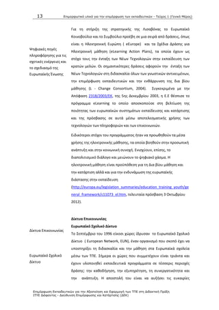 13 Επιμοπθωηικό ςλικό για ηην επιμόπθωζη ηων εκπαιδεςηικών - Τεύσορ 1 (Γενικό Μέπορ)
Επιμόπθωζη Εκπαιδεςηικών για ηην Αξιοποίηζη και Εθαπμογή ηων ΤΠΕ ζηη Διδακηική Ππάξη
ΙΤΥΕ Διόθανηορ - Διεύθςνζη Επιμόπθωζηρ και Καηάπηιζηρ (ΔΕΚ)
Ψθφιακζσ πθγζσ
πλθροφόρθςθσ για τισ
ςχετικζσ ενζργειεσ και
το ςχεδιαςμό τθσ
Ευρωπαϊκισ Ζνωςθσ
Δίκτυα Επικοινωνίασ
Ευρωπαϊκό Σχολικό
Δίκτυο
Για τθ ςτιριξθ τθσ ςτρατθγικισ τθσ Λιςαβόνασ το Ευρωπαϊκό
Κοινοβοφλιο και το Συμβοφλιο προζβθ ςε μια ςειρά από δράςεισ, όπωσ
είναι θ Θλεκτρονικι Ευρϊπθ ( eEurope) και τα Σχζδια Δράςθσ για
Θλεκτρονικι μάκθςθ (eLearning Action Plans), τα οποία ζχουν ωσ
ςτόχο τουσ τθν ζνταξθ των Νζων Τεχνολογιϊν ςτθν εκπαίδευςθ των
κρατϊν μελϊν. Οι ςθμαντικότερεσ δράςεισ αφοροφν τθν ζνταξθ των
Νζων Τεχνολογιϊν ςτθ διδαςκαλία όλων των γνωςτικϊν αντικειμζνων,
τθν επιμόρφωςθ εκπαιδευτικϊν και τθν ενκάρρυνςθ τθσ δια βίου
μάκθςθσ (L - Change Consortium, 2004). Συγκεκριμζνα με τθν
Απόφαςθ 2318/2003/ΕΚ, τθσ 5θσ Δεκεμβρίου 2003, θ Ε.Ε κζςπιςε το
πρόγραμμα eLearning το οποίο αποςκοποφςε ςτθ βελτίωςθ τθσ
ποιότθτασ των ευρωπαϊκϊν ςυςτθμάτων εκπαίδευςθσ και κατάρτιςθσ
και τθσ πρόςβαςθσ ςε αυτά μζςω αποτελεςματικισ χριςθσ των
τεχνολογιϊν των πλθροφοριϊν και των επικοινωνιϊν.
Ειδικότεροι ςτόχοι του προγράμματοσ ιταν να προωκθκοφν τα μζςα
χριςθσ τθσ θλεκτρονικισ μάκθςθσ, τα οποία βοθκοφν ςτθν προςωπικι
ανάπτυξθ και ςτθν κοινωνικι ςυνοχι. Ενιςχφουν, επίςθσ, το
διαπολιτιςμικό διάλογο και μειϊνουν το ψθφιακό χάςμα. Θ
θλεκτρονικι μάκθςθ είναι προχπόκεςθ για τθ Δια βίου μάκθςθ και
τθν κατάρτιςθ αλλά και για τθν ενδυνάμωςθ τθσ ευρωπαϊκισ
διάςταςθσ ςτθν εκπαίδευςθ
(http://europa.eu/legislation_summaries/education_training_youth/ge
neral_framework/c11073_el.htm, τελευταία πρόςβαςθ 3 Οκτωβρίου
2012).
Δίκτυα Επικοινωνίασ
Ευρωπαϊκό ΢χολικό Δίκτυο
Το Σεπτζμβριο του 1996 είκοςι χϊρεσ ίδρυςαν το Ευρωπαϊκό Σχολικό
Δίκτυο ( European Network, EUN), ζναν οργανιςμό που ςκοπό ζχει να
υποςτθρίξει τθ διδαςκαλία και τθν μάκθςθ ςτα Ευρωπαϊκά ςχολεία
μζςω των ΤΡΕ. Σιμερα οι χϊρεσ που ςυμμετζχουν είναι τριάντα και
ζχουν υλοποιθκεί εκπαιδευτικά προγράμματα ςε τζςςερισ περιοχζσ
δράςθσ: τθν κακοδιγθςθ, τθν εξυπθρζτθςθ, τθ ςυνεργατικότθτα και
τθν ανάπτυξθ. Θ αποςτολι του είναι να αυξιςει τισ ευκαιρίεσ
 