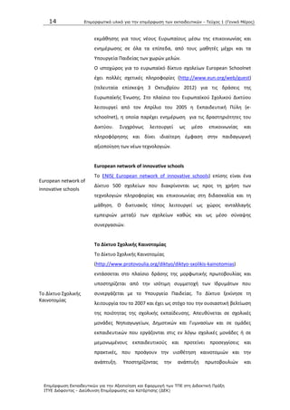 14 Επιμοπθωηικό ςλικό για ηην επιμόπθωζη ηων εκπαιδεςηικών - Τεύσορ 1 (Γενικό Μέπορ)
Επιμόπθωζη Εκπαιδεςηικών για ηην Αξιοποίηζη και Εθαπμογή ηων ΤΠΕ ζηη Διδακηική Ππάξη
ΙΤΥΕ Διόθανηορ - Διεύθςνζη Επιμόπθωζηρ και Καηάπηιζηρ (ΔΕΚ)
European network of
innovative schools
Το Δίκτυο Σχολικισ
Καινοτομίασ
εκμάκθςθσ για τουσ νζουσ Ευρωπαίουσ μζςω τθσ επικοινωνίασ και
ενθμζρωςθσ ςε όλα τα επίπεδα, από τουσ μακθτζσ μζχρι και τα
Υπουργεία Ραιδείασ των χωρϊν μελϊν.
Ο ιςτοχϊροσ για το ευρωπαϊκό δίκτυο ςχολείων European Schoolnet
ζχει πολλζσ ςχετικζσ πλθροφορίεσ (http://www.eun.org/web/guest)
(τελευταία επίςκεψθ 3 Οκτωβρίου 2012) για τισ δράςεισ τθσ
Ευρωπαϊκισ Ζνωςθσ. Στο πλαίςιο του Ευρωπαϊκοφ Σχολικοφ Δικτφου
λειτουργεί από τον Απρίλιο του 2005 θ Εκπαιδευτικι Ρφλθ (e-
schoolnet), θ οποία παρζχει ενθμζρωςθ για τισ δραςτθριότθτεσ του
Δικτφου. Συγχρόνωσ λειτουργεί ωσ μζςο επικοινωνίασ και
πλθροφόρθςθσ και δίνει ιδιαίτερθ ζμφαςθ ςτθν παιδαγωγικι
αξιοποίθςθ των νζων τεχνολογιϊν.
European network of innovative schools
Το ENIS( European network of innovative schools) επίςθσ είναι ζνα
Δίκτυο 500 ςχολείων που διακρίνονται ωσ προσ τθ χριςθ των
τεχνολογιϊν πλθροφορίασ και επικοινωνίασ ςτθ διδαςκαλία και τθ
μάκθςθ. Ο δικτυακόσ τόποσ λειτουργεί ωσ χϊροσ ανταλλαγισ
εμπειριϊν μεταξφ των ςχολείων κακϊσ και ωσ μζςο ςφναψθσ
ςυνεργαςιϊν.
Σο Δίκτυο ΢χολικισ Καινοτομίασ
Το Δίκτυο Σχολικισ Καινοτομίασ
(http://www.protovoulia.org/diktyo/diktyo-sxolikis-kainotomias)
εντάςςεται ςτο πλαίςιο δράςθσ τθσ μορφωτικισ πρωτοβουλίασ και
υποςτθρίηεται από τθν ιςότιμθ ςυμμετοχι των Λδρυμάτων που
ςυνεργάηεται με το Υπουργείο Ραιδείασ. Το Δίκτυο ξεκίνθςε τθ
λειτουργία του το 2007 και ζχει ωσ ςτόχο του τθν ουςιαςτικι βελτίωςθ
τθσ ποιότθτασ τθσ ςχολικισ εκπαίδευςθσ. Απευκφνεται ςε ςχολικζσ
μονάδεσ Νθπιαγωγείων, Δθμοτικϊν και Γυμναςίων και ςε ομάδεσ
εκπαιδευτικϊν που εργάηονται ςτισ εν λόγω ςχολικζσ μονάδεσ ι ςε
μεμονωμζνουσ εκπαιδευτικοφσ και προτείνει προςεγγίςεισ και
πρακτικζσ, που προάγουν τθν υιοκζτθςθ καινοτομιϊν και τθν
ανάπτυξθ. Υποςτθρίηοντασ τθν ανάπτυξθ πρωτοβουλιϊν και
 