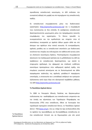 15 Επιμοπθωηικό ςλικό για ηην επιμόπθωζη ηων εκπαιδεςηικών - Τεύσορ 1 (Γενικό Μέπορ)
Επιμόπθωζη Εκπαιδεςηικών για ηην Αξιοποίηζη και Εθαπμογή ηων ΤΠΕ ζηη Διδακηική Ππάξη
ΙΤΥΕ Διόθανηορ - Διεύθςνζη Επιμόπθωζηρ και Καηάπηιζηρ (ΔΕΚ)
Το Ρανελλινιο
Σχολικό Δίκτυο
προωκϊντασ εκπαιδευτικζσ καινοτομίεσ, το ΔΣΚ επιδιϊκει τθν
ουςιαςτικι αλλαγι ςτθ μορφι και ςτο περιεχόμενο τθσ εκπαιδευτικισ
πράξθσ.
Οι εκπαιδευτικοί επιμορφϊνονται μζςω του διαδικτυακοφ
εργαςτθρίου (http://epimorfosi.protovoulia.org) και θ επιμόρφωςι
τουσ πιςτοποιείται ςε δφο επίπεδα. Οι ανεξάρτθτοι εκπαιδευτικοί
δραςτθριοποιοφνται μεμονωμζνα μζςω του προγράμματοσ ανοικτισ
επιμόρφωςθσ του εργαςτθρίου. Το δίκτυο προωκεί τθ
ςυνεργατικότθτα και τθν ομαδικότθτα και ςτοχεφει ςτθν εξ
αποςτάςεωσ ςυνεργαςία με ςχολεία άλλων χωρϊν αλλά και ςτο
άνοιγμα των ςχολείων ςτθν τοπικι κοινωνία. Οι ςυνεργαηόμενεσ
ςχολικζσ μονάδεσ και οι εκπαιδευτικοί αποτελοφν μια διαδικτυακι
κοινότθτα που ςτθρίηει και ενδυναμϊνει τον κακζνα από αυτοφσ ϊςτε
να υλοποιοφν καινοτόμουσ δράςεισ. Υποςτθριηόμενοι επιμορφωτικά
αξιοποιοφν τθν παιδαγωγικι πρόταςθ και τθ μεκοδολογία του ΔΣΚ και
προβαίνουν ςε εκπαιδευτικζσ δραςτθριότθτεσ «με ςκοπό το
ςτοχευμζνο ςχεδιαςμό, τθν εφαρμογι και ςταδιακι υιοκζτθςθ
καινοτόμων προςεγγίςεων ςτθν κακθμερινι ςχολικι πράξθ, ςτα
επιμζρουσ γνωςτικά αντικείμενα και ςε διεπιςτθμονικά και άλλα
προγράμματα ανάπτυξθσ τθσ ςχολικισ μονάδασ».Θ παρεχόμενθ
υποςτιριξθ, θ επικοινωνία και θ ανταλλαγι απόψεων και εμπειριϊν
εξελίςςονται κατά κφριο λόγο ςτο θλεκτρονικό περιβάλλον μάκθςθσ
του ΔΣΚ (http://epimorfosi.protovoulia.org).
Σο Πανελλινιο ΢χολικό Δίκτυο
Το 2000 το Υπουργείο Εκνικισ Ραιδείασ και Κρθςκευμάτων
επιδιϊκοντασ τθν αναδιάρκρωςθ των εκπαιδευτικϊν υπθρεςιϊν και
τθν ζνταξθ και αξιοποίθςθ των Τεχνολογιϊν Ρλθροφορίασ και
Επικοινωνίασ (ΤΡΕ) ςτθν εκπαίδευςθ, ζκεςε ςε λειτουργία ζνα
τεχνολογικά προθγμζνο εκπαιδευτικό δίκτυο, το Ρανελλινιο Σχολικό
Δίκτυο - ΡΣΔ (www.sch.gr)., που ωσ ςτόχο του ζχει να διαςυνδζςει όλα
τα ςχολεία τθσ πρωτοβάκμιασ και δευτεροβάκμιασ εκπαίδευςθσ ςε
ζνα εκπαιδευτικό Intranet και να δθμιουργιςει μία νζα γενιά
 