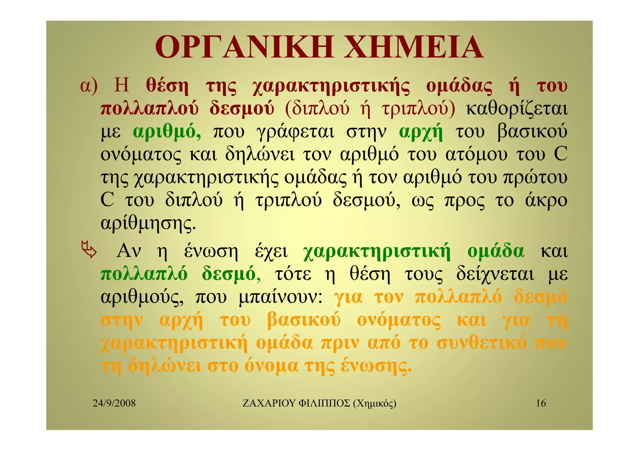 ΟΡΓΑΝΙΚΗ ΧΗΜΕΙΑΟΡΓΑΝΙΚΗ ΧΗΜΕΙΑ
α) Η θέση της χαρακτηριστικής ομάδας ή του
πολλαπλού δεσμού (διπλού ή τριπλού) καθορίζεται
θ ό ά ή β ύμε αριθμό, που γράφεται στην αρχή του βασικού
ονόματος και δηλώνει τον αριθμό του ατόμου του C
της χαρακτηριστικής ομάδας ή τον αριθμό του πρώτουτης χαρακτηριστικής ομάδας ή τον αριθμό του πρώτου
C του διπλού ή τριπλού δεσμού, ως προς το άκρο
αρίθμησηςαρίθμησης.
Αν η ένωση έχει χαρακτηριστική ομάδα και
πολλαπλό δεσμό τότε η θέση τους δείχνεται μεπολλαπλό δεσμό, τότε η θέση τους δείχνεται με
αριθμούς, που μπαίνουν: για τον πολλαπλό δεσμό
στην αρχή του βασικού ονόματος και για τηη ρχή β μ ς γ η
χαρακτηριστική ομάδα πριν από το συνθετικό που
τη δηλώνει στο όνομα της ένωσης.
24/9/2008 ΖΑΧΑΡΙΟΥ ΦΙΛΙΠΠΟΣ (Χημικός) 16
 
