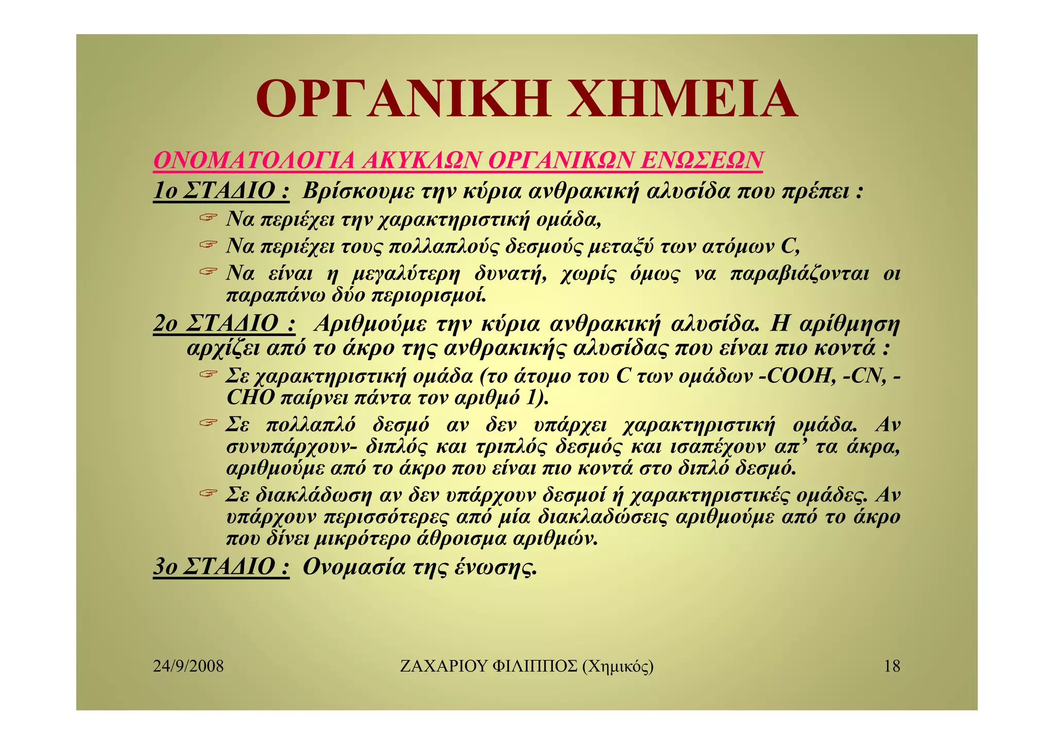 ΟΡΓΑΝΙΚΗ ΧΗΜΕΙΑΟΡΓΑΝΙΚΗ ΧΗΜΕΙΑ
ΟΝΟΜΑΤΟΛΟΓΙΑΟΝΟΜΑΤΟΛΟΓΙΑ ΑΚΥΚΛΩΝΑΚΥΚΛΩΝ ΟΡΓΑΝΙΚΩΝΟΡΓΑΝΙΚΩΝ ΕΝΩΣΕΩΝΕΝΩΣΕΩΝ
1ο ΣΤΑΔΙΟ : Βρίσκουμε την κύρια ανθρακική αλυσίδα που πρέπει :ρ μ η ρ ρ ή ρ
Να περιέχει την χαρακτηριστική ομάδα,
Να περιέχει τους πολλαπλούς δεσμούς μεταξύ των ατόμων C,
Να είναι η μεγαλύτερη δυνατή, χωρίς όμως να παραβιάζονται οι
ά δύ ίπαραπάνω δύο περιορισμοί.
2ο ΣΤΑΔΙΟ : Αριθμούμε την κύρια ανθρακική αλυσίδα. Η αρίθμηση
αρχίζει από το άκρο της ανθρακικής αλυσίδας που είναι πιο κοντά :
Σε χαρακ ηρι ική ο άδα ( ο ά ο ο ου C ων ο άδων COOH CNΣε χαρακτηριστική ομάδα (το άτομο του C των ομάδων -COOH, -CN, -
CHO παίρνει πάντα τον αριθμό 1).
Σε πολλαπλό δεσμό αν δεν υπάρχει χαρακτηριστική ομάδα. Αν
συνυπάρχουν- διπλός και τριπλός δεσμός και ισαπέχουν απ’ τα άκρα,ρχ ρ μ χ ρ
αριθμούμε από το άκρο που είναι πιο κοντά στο διπλό δεσμό.
Σε διακλάδωση αν δεν υπάρχουν δεσμοί ή χαρακτηριστικές ομάδες. Αν
υπάρχουν περισσότερες από μία διακλαδώσεις αριθμούμε από το άκρο
που δίνει μικρότερο άθροισμα αριθμώνπου δίνει μικρότερο άθροισμα αριθμών.
3ο ΣΤΑΔΙΟ : Ονομασία της ένωσης.
24/9/2008 ΖΑΧΑΡΙΟΥ ΦΙΛΙΠΠΟΣ (Χημικός) 18
 