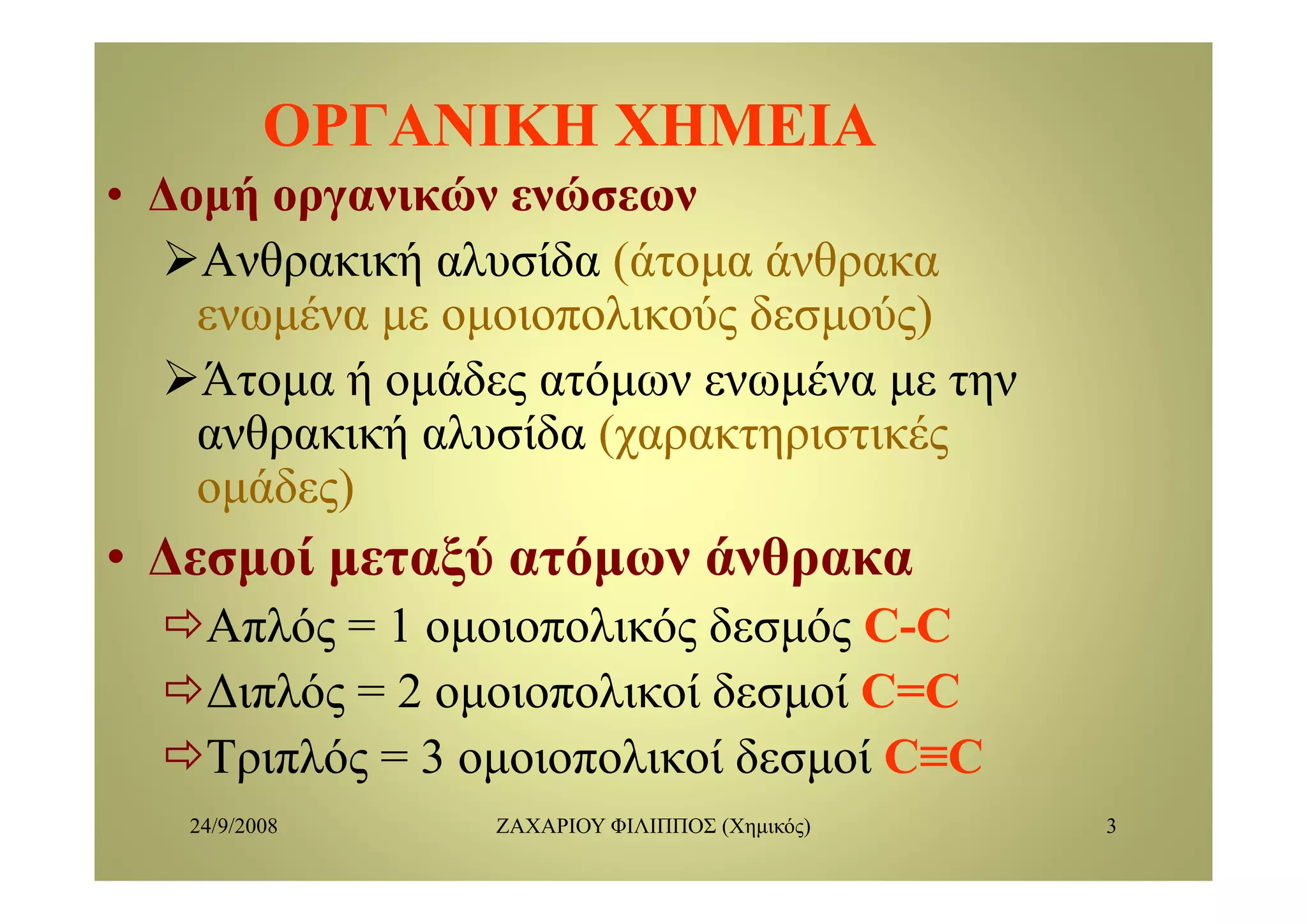 ΟΡΓΑΝΙΚΗ ΧΗΜΕΙΑΟΡΓΑΝΙΚΗ ΧΗΜΕΙΑ
• Δομή οργανικών ενώσεων
Α θ ή λ ίδ (ά ά θΑνθρακική αλυσίδα (άτομα άνθρακα
ενωμένα με ομοιοπολικούς δεσμούς)
Άτομα ή ομάδες ατόμων ενωμένα με την
ανθρακική αλυσίδα (χαρακτηριστικές
ομάδες)
• Δεσμοί μεταξύ ατόμων άνθρακαΔεσμοί μεταξύ ατόμων άνθρακα
Απλός = 1 ομοιοπολικός δεσμός CC--CC
Διπλός = 2 ομοιοπολικοί δεσμοί C=CC=C
Τριπλός = 3 ομοιοπολικοί δεσμοί CC≡C≡C
24/9/2008 ΖΑΧΑΡΙΟΥ ΦΙΛΙΠΠΟΣ (Χημικός) 3
ρ ς μ μ
 