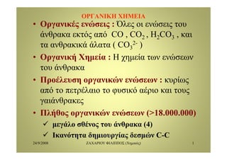 ΟΡΓΑΝΙΚΗ ΧΗΜΕΙΑΟΡΓΑΝΙΚΗ ΧΗΜΕΙΑ
• Οργανικές ενώσεις : Όλες οι ενώσεις τουΟργανικές ενώσεις : Όλες οι ενώσεις του
άνθρακα εκτός από CO , CO2 , H2CO3 , και
τα ανθρακικά άλατα ( CO 2- )τα ανθρακικά άλατα ( CO3
2- )
• Οργανική Χημεία : Η χημεία των ενώσεων
του άνθρακα
• Προέλευση οργανικών ενώσεων : κυρίως• Προέλευση οργανικών ενώσεων : κυρίως
από το πετρέλαιο το φυσικό αέριο και τους
ά θγαιάνθρακες
• Πλήθος οργανικών ενώσεων (>18.000.000)ή ς ργ ( )
μεγάλο σθένος του άνθρακα (4)
Ικανότητα δημιουργίας δεσμών C CΙκανότητα δημιουργίας δεσμών C-C
24/9/2008 ΖΑΧΑΡΙΟΥ ΦΙΛΙΠΠΟΣ (Χημικός) 1
 