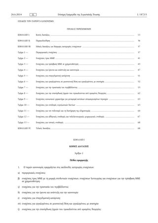 ΕΞΕΔΩΣΕ ΤΟΝ ΠΑΡΟΝΤΑ ΚΑΝΟΝΙΣΜΟ:
ΠΙΝΑΚΑΣ ΠΕΡΙΕΧΟΜΕΝΩΝ
ΚΕΦΑΛΑΙΟ I: Κοινές διατάξεις ..................................................................................................................... 15
ΚΕΦΑΛΑΙΟ II: Παρακολούθηση .................................................................................................................... 36
ΚΕΦΑΛΑΙΟ III: Ειδικές διατάξεις για διάφορες κατηγορίες ενισχύσεων ........................................................................ 37
Τμήμα 1 — Περιφερειακές ενισχύσεις .......................................................................................................... 37
Τμήμα 2 — Ενισχύσεις προς MME .............................................................................................................. 41
Τμήμα 3 — Ενισχύσεις για πρόσβαση ΜΜΕ σε χρηματοδότηση ............................................................................. 43
Τμήμα 4 — Ενισχύσεις για έρευνα και ανάπτυξη και καινοτομία ............................................................................ 47
Τμήμα 5 — Ενισχύσεις για επαγγελματική κατάρτιση ........................................................................................ 51
Τμήμα 6 — Ενισχύσεις για εργαζομένους σε μειονεκτική θέση και εργαζομένους με αναπηρία ......................................... 52
Τμήμα 7 — Ενισχύσεις για την προστασία του περιβάλλοντος .............................................................................. 53
Τμήμα 8 — Ενισχύσεις για την επανόρθωση ζημιών που προκαλούνται από ορισμένες θεομηνίες ...................................... 62
Τμήμα 9 — Ενισχύσεις κοινωνικού χαρακτήρα για μεταφορά κατοίκων απομακρυσμένων περιοχών ................................... 63
Τμήμα 10 — Ενισχύσεις για υποδομές ευρυζωνικών δικτύων ................................................................................. 63
Τμήμα 11 — Ενισχύσεις για τον πολιτισμό και τη διατήρηση της κληρονομιάς ............................................................ 64
Τμήμα 12 — Ενισχύσεις για αθλητικές υποδομές και πολυλειτουργικές ψυχαγωγικές υποδομές ........................................ 67
Τμήμα 13 — Ενισχύσεις για τοπικές υποδομές ................................................................................................. 68
ΚΕΦΑΛΑΙΟ IV: Τελικές διατάξεις .................................................................................................................... 68
ΚΕΦΑΛΑΙΟ I
ΚΟΙΝΕΣ ΔΙΑΤΑΞΕΙΣ
Άρθρο 1
Πεδίο εφαρμογής
1. Ο παρών κανονισμός εφαρμόζεται στις ακόλουθες κατηγορίες ενισχύσεων:
α) περιφερειακές ενισχύσεις·
β) ενισχύσεις προς ΜΜΕ με τη μορφή επενδυτικών ενισχύσεων, ενισχύσεων λειτουργίας και ενισχύσεων για την πρόσβαση ΜΜΕ
σε χρηματοδότηση·
γ) ενισχύσεις για την προστασία του περιβάλλοντος·
δ) ενισχύσεις για την έρευνα και ανάπτυξη και την καινοτομία·
ε) ενισχύσεις για επαγγελματική κατάρτιση·
στ) ενισχύσεις για εργαζομένους σε μειονεκτική θέση και εργαζομένους με αναπηρία·
ζ) ενισχύσεις για την επανόρθωση ζημιών που προκαλούνται από ορισμένες θεομηνίες·
26.6.2014 L 187/15Επίσημη Εφημερίδα της Ευρωπαϊκής ΈνωσηςEL
 