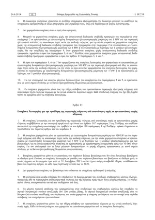 6. Οι δικαιούχοι ενισχύσεων υπόκεινται σε συνήθεις υποχρεώσεις εξισορρόπησης. Οι δικαιούχοι μπορούν να αναθέτουν τις
υποχρεώσεις εξισορρόπησης σε άλλες επιχειρήσεις για λογαριασμό τους, όπως για παράδειγμα σε φορείς συγκέντρωσης.
7. Δεν χορηγούνται ενισχύσεις όταν οι τιμές είναι αρνητικές.
8. Μπορούν να χορηγούνται ενισχύσεις χωρίς την ανταγωνιστική διαδικασία υποβολής προσφορών που περιγράφεται στην
παράγραφο 2 σε εγκαταστάσεις με εγκατεστημένη δυναμικότητα ηλεκτροπαραγωγής μικρότερη του 1 MW για την παραγωγή
ηλεκτρισμού από όλες τις ανανεώσιμες πηγές εκτός της αιολικής ενέργειας, για την οποία μπορούν να χορηγούνται ενισχύσεις
χωρίς την ανταγωνιστική διαδικασία υποβολής προσφορών που περιγράφεται στην παράγραφο 2 σε εγκαταστάσεις με εγκατε­
στημένη δυναμικότητα ηλεκτροπαραγωγής μικρότερη των 6 MW ή σε εγκαταστάσεις με λιγότερες των 6 μονάδων ηλεκτροπαρα­
γωγής. Με την επιφύλαξη της παραγράφου 9, όταν χορηγούνται ενισχύσεις χωρίς ανταγωνιστική διαδικασία υποβολής
προσφορών, τηρούνται οι όροι των παραγράφων 5, 6 και 7. Επιπλέον, όταν χορηγούνται ενισχύσεις χωρίς ανταγωνιστική διαδι­
κασία υποβολής προσφορών, εφαρμόζονται οι όροι του άρθρου 43 παράγραφοι 5, 6 και 7.
9. Οι όροι των παραγράφων 5, 6 και 7 δεν εφαρμόζονται στις ενισχύσεις λειτουργίας που χορηγούνται σε εγκαταστάσεις με
εγκατεστημένη δυναμικότητα ηλεκτροπαραγωγής μικρότερη των 500 kW για την παραγωγή ηλεκτρισμού από όλες τις ανανεώ­
σιμες πηγές εκτός της αιολικής ενέργειας, για την οποία οι όροι αυτοί δεν εφαρμόζονται στις ενισχύσεις λειτουργίας που χορη­
γούνται σε εγκαταστάσεις με εγκατεστημένη δυναμικότητα ηλεκτροπαραγωγής μικρότερη των 3 ΜW ή σε εγκαταστάσεις με
λιγότερες των 3 μονάδων ηλεκτροπαραγωγής.
10. Για τον υπολογισμό των ανωτέρω μέγιστων δυναμικοτήτων που αναφέρονται στις παραγράφους 8 και 9, οι εγκαταστά­
σεις με κοινό σημείο σύνδεσης με το δίκτυο ηλεκτροδότησης θεωρούνται μία εγκατάσταση.
11. Οι ενισχύσεις χορηγούνται μόνον έως την πλήρη απόσβεση των εγκαταστάσεων παραγωγής ηλεκτρικής ενέργειας από
ανανεώσιμες πηγές ενέργειας σύμφωνα με τις γενικά αποδεκτές λογιστικές αρχές. Κάθε επενδυτική ενίσχυση που έχει ήδη ληφθεί
πρέπει να αφαιρείται από τις ενισχύσεις λειτουργίας.
Άρθρο 43
Ενισχύσεις λειτουργίας για την προώθηση της παραγωγής ενέργειας από ανανεώσιμες πηγές σε εγκαταστάσεις μικρής
κλίμακας
1. Οι ενισχύσεις λειτουργίας για την προώθηση της παραγωγής ενέργειας από ανανεώσιμες πηγές σε εγκαταστάσεις μικρής
κλίμακας συμβιβάζονται με την εσωτερική αγορά κατά την έννοια του άρθρου 107 παράγραφος 3 της Συνθήκης και απαλλάσ­
σονται από την υποχρέωση κοινοποίησης που προβλέπεται στο άρθρο 108 παράγραφος 3 της Συνθήκης, εφόσον πληρούνται οι
προϋποθέσεις του παρόντος άρθρου και του κεφαλαίου Ι.
2. Οι ενισχύσεις χορηγούνται μόνο σε εγκαταστάσεις με εγκατεστημένη δυναμικότητα μικρότερη των 500 kW για την παρα­
γωγή ενέργειας από όλες τις ανανεώσιμες πηγές εκτός της αιολικής ενέργειας, για την οποία χορηγούνται ενισχύσεις σε εγκατα­
στάσεις με εγκατεστημένη δυναμικότητα μικρότερη των 3 MW ή με λιγότερες των 3 μονάδων ηλεκτροπαραγωγής, και των
βιοκαυσίμων, για τα οποία χορηγούνται ενισχύσεις σε εγκαταστάσεις με εγκατεστημένη δυναμικότητα κάτω των 50 000 τόνων
ετησίως. Για τον υπολογισμό των εν λόγω μέγιστων δυναμικοτήτων, οι μικρής κλίμακας εγκαταστάσεις με κοινό σημείο
σύνδεσης με το δίκτυο ηλεκτροδότησης θεωρούνται μία εγκατάσταση.
3. Ενισχύσεις χορηγούνται μόνο σε εγκαταστάσεις που παράγουν βιώσιμα βιοκαύσιμα που δεν είναι βιοκαύσιμα βασιζόμενα
σε εδώδιμα φυτά. Ωστόσο, οι ενισχύσεις λειτουργίας σε μονάδες που παράγουν βιοκαύσιμα που βασίζονται σε εδώδιμα φυτά, οι
οποίες άρχισαν να λειτουργούν πριν από τις 31 Δεκεμβρίου 2013 και δεν έχουν ακόμη αποσβεσθεί πλήρως, απαλλάσσονται
βάσει του παρόντος άρθρου, σε κάθε όμως περίπτωση το πολύ έως το 2020.
4. Δεν χορηγούνται ενισχύσεις για βιοκαύσιμα που υπόκεινται σε υποχρέωση εφοδιασμού ή ανάμειξης.
5. Οι ενισχύσεις ανά μονάδα ενέργειας δεν υπερβαίνουν τη διαφορά μεταξύ του συνολικού σταθμισμένου κόστους ηλεκτρο­
παραγωγής από τη συγκεκριμένη ανανεώσιμη πηγή ενέργειας και της αγοραίας τιμής της εν λόγω μορφής ενέργειας. Το σταθμι­
σμένο κόστος επικαιροποιείται τακτικά και τουλάχιστον ανά έτος.
6. Το μέγιστο ποσοστό απόδοσης που χρησιμοποιείται στον υπολογισμό του σταθμισμένου κόστους δεν υπερβαίνει το
σχετικό διατραπεζικό επιτόκιο ανταλλαγής συν 100 μονάδες βάσης. Το σχετικό διατραπεζικό επιτόκιο ανταλλαγής είναι το
διατραπεζικό επιτόκιο ανταλλαγής του νομίσματος στο οποίο χορηγείται η ενίσχυση για διάρκεια που αντιστοιχεί στην περίοδο
απόσβεσης των ενισχυόμενων εγκαταστάσεων.
7. Οι ενισχύσεις χορηγούνται μόνον έως την πλήρη απόσβεση των εγκαταστάσεων σύμφωνα με τις γενικά αποδεκτές λογι­
στικές αρχές. Κάθε επενδυτική ενίσχυση που χορηγείται σε εγκατάσταση αφαιρείται από τις ενισχύσεις λειτουργίας.
26.6.2014 L 187/59Επίσημη Εφημερίδα της Ευρωπαϊκής ΈνωσηςEL
 